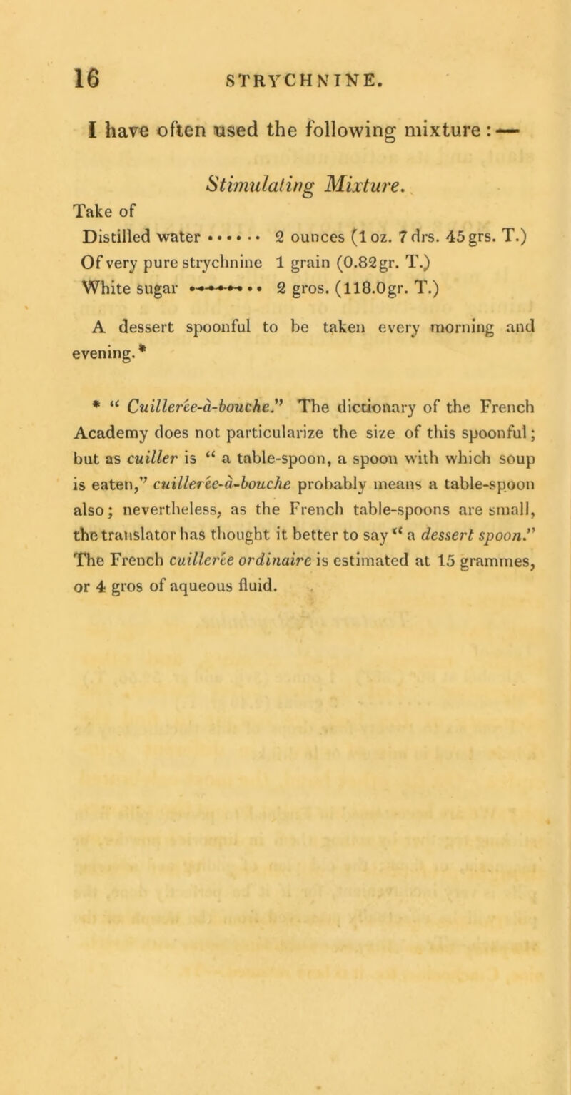 I have often used the following mixture : — Stimulating Mixture. Take of Distilled water 2 ounces (loz. Tdrs. 45grs. T.) Of very pure strychnine 1 grain (0.82gr. T.) White sugar • • 2 gros. (118.0gr. T.) A dessert spoonful to be taken every morning and evening. * * “ Cuilleree-a-bouche.” The dictionary of the French Academy does not particularize the size of this spoonful; but as cuiller is “ a table-spoon, a spoon with which soup is eaten,’’ cuilleree-a-bouche probably means a table-spoon also; nevertheless, as the French table-spoons are small, the translator has thought it better to say “ a dessert spoon. The French cuillcree ordinaire is estimated at 15 grammes, or 4 gros of aqueous fluid.