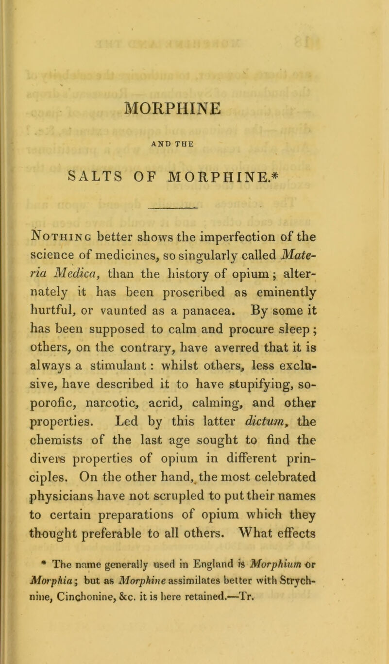 MORPHINE AND THE SALTS OF MORPHINE* Nothing better shows the imperfection of the science of medicines, so singularly called Mate- ria Medica, than the history of opium; alter- nately it has been proscribed as eminently hurtful, or vaunted as a panacea. By some it has been supposed to calm and procure sleep; others, on the contrary, have averred that it is always a stimulant: whilst others, less exclu- sive, have described it to have stupifying, so- porofic, narcotic, acrid, calming, and other properties. Led by this latter dictum, the chemists of the last age sought to find the divers properties of opium in different prin- ciples. On the other hand, the most celebrated physicians have not scrupled to put their names to certain preparations of opium which they thought preferable to all others. What effects % The name generally used in England is Morphium or Morphia’, but as Morphine assimilates better with Strych- nine, Cinchonine, &c. it is here retained.—Tr.