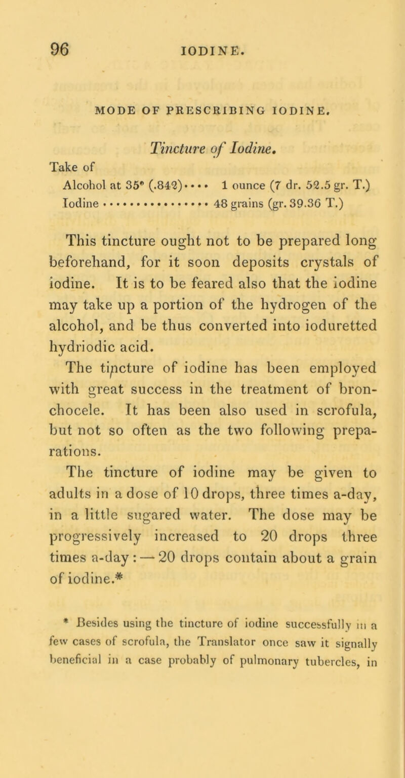 MODE OF PRESCRIBING IODINE. Tincture of Iodine. Take of Alcohol at 35* (.842)* • • • 1 ounce (7 dr. 52.5 gr. T.) Iodine 48 grains (gr. 39.36 T.) This tincture ought not to be prepared long beforehand, for it soon deposits crystals of iodine. It is to be feared also that the iodine may take up a portion of the hydrogen of the alcohol, and be thus converted into ioduretted hydriodic acid. The tipcture of iodine has been employed with great success in the treatment of bron- chocele. It has been also used in scrofula, but not so often as the two following prepa- rations. The tincture of iodine may be given to adults in a dose of 10 drops, three times a-day, in a little sugared water. The dose may be progressively increased to 20 drops three times a-day: — 20 drops contain about a grain of iodine.* * Besides using the tincture of iodine successfully in a few cases of scrofula, the Translator once saw it signally beneficial in a case probably of pulmonary tubercles, in
