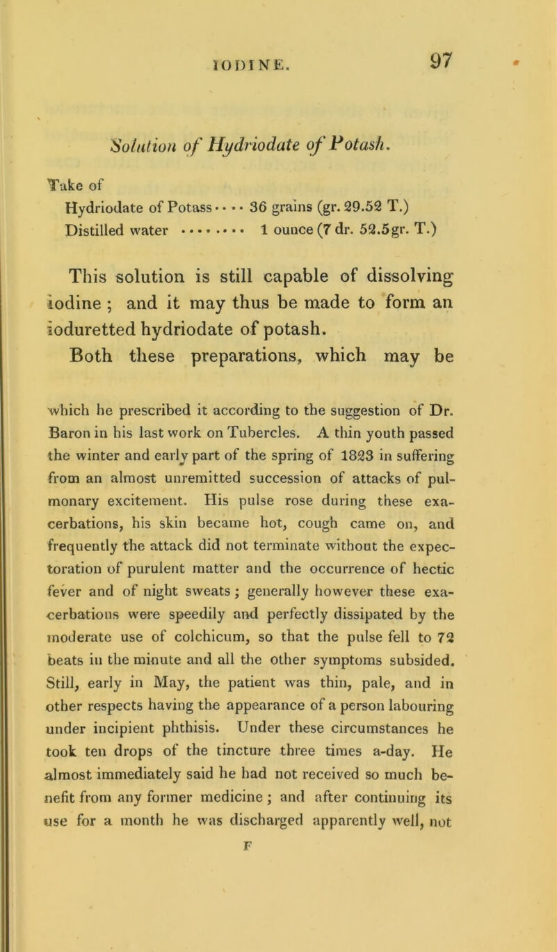 Solution of Hydriodate of Potash. Take of Hydriodate of Potass • • • • 36 grains (gr. 29.52 T.) Distilled water 1 ounce (7 dr. 52.5gr. T.) This solution is still capable of dissolving iodine ; and it may thus be made to form an ioduretted hydriodate of potash. Both these preparations, which may be which he prescribed it according to the suggestion of Dr. Baron in his last work on Tubercles. A thin youth passed the winter and early part of the spring of 1823 in suffering from an almost unremitted succession of attacks of pul- monary excitement. His pulse rose during these exa- cerbations, his skin became hot, cough came on, and frequently the attack did not terminate without the expec- toration of purulent matter and the occurrence of hectic fever and of night sweats; generally however these exa- cerbations were speedily and perfectly dissipated by the moderate use of colchicum, so that the pulse fell to 72 beats in the minute and all the other symptoms subsided. Still, early in May, the patient was thin, pale, and in other respects having the appearance of a person labouring under incipient phthisis. Under these circumstances he took ten drops of the tincture three times a-day. He almost immediately said he had not received so much be- nefit from any former medicine; and after continuing its use for a month he was discharged apparently well, not
