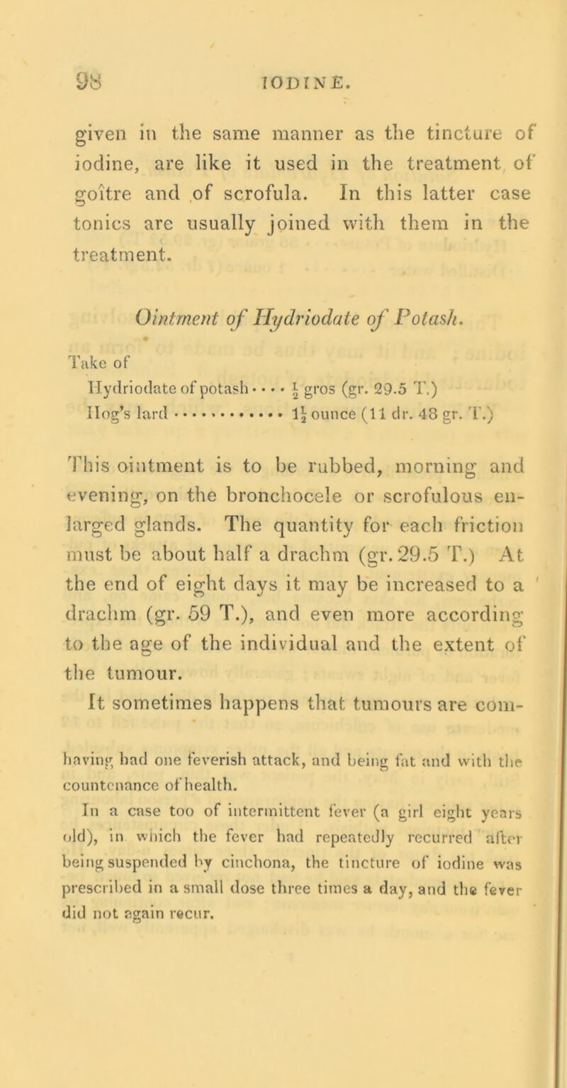 given in the same manner as the tincture of iodine, are like it used in the treatment of goitre and of scrofula. In this latter case tonics are usually joined with them in the treatment. Ointment of Hydriodate of Potash. Take of Hydriodate of potash • •«• r gros (gr. 29.5 T.) Hog’s lard ounce (11 dr. 43 gr. T.) This ointment is to be rubbed, morning and evening, on the bronchocele or scrofulous en- larged glands. The quantity for each friction must be about half a drachm (gr. 29.5 T.) At the end of eight days it may be increased to a ' drachm (gr. 59 T.), and even more according to the age of the individual and the extent of the tumour. It sometimes happens that tumours are corn- having had one feverish attack, and being fat and with the countenance of health. In a case too of intermittent fever (a girl eight years old), in which the fever had repeatedly recurred after being suspended by cinchona, the tincture of iodine was prescribed in a small dose three times a day, and the fever did not again recur.