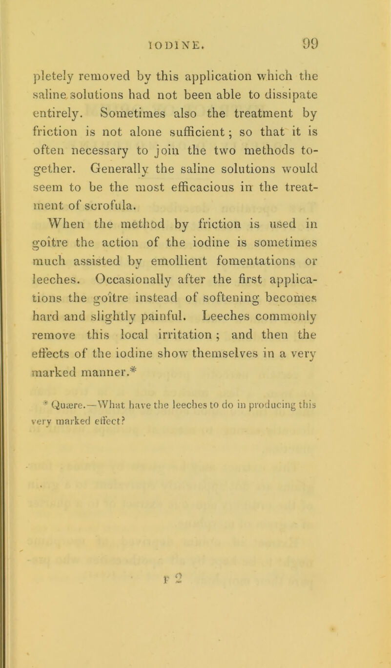 pletely removed by this application which the saline solutions had not been able to dissipate entirely. Sometimes also the treatment by friction is not alone sufficient; so that it is often necessary to join the two methods to- gether. Generally the saline solutions would seem to be the most efficacious in the treat- ment of scrofula. When the method by friction is used in goitre the action of the iodine is sometimes much assisted by emollient fomentations or leeches. Occasionally after the first applica- tions the goitre instead of softening becomes hard and slightly painful. Leeches commonly remove this local irritation ; and then the effects of the iodine show themselves in a very marked manner.* * Quaere.—What have the leeches to do in producing this very marked ertcct? o