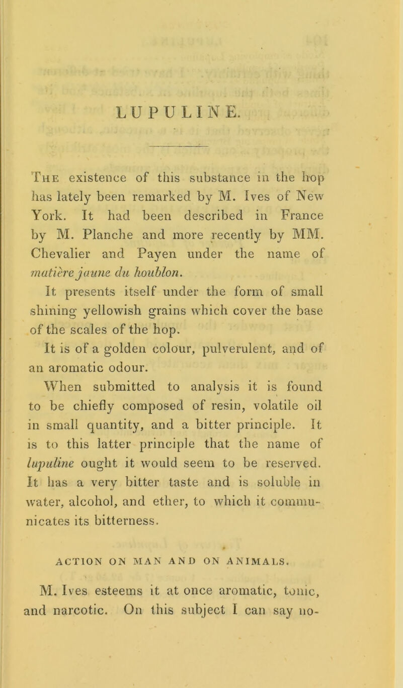 The existence of this substance in the hop has lately been remarked by M. Ives of New York. It had been described in France by M. Planche and more recently by MM. Chevalier and Payen under the name of matiere jaune da houhlon. It presents itself under the form of small shining yellowish grains which cover the base of the scales of the hop. It is of a golden colour, pulverulent, and of an aromatic odour. When submitted to analysis it is found J to be chiefly composed of resin, volatile oil in small quantity, and a bitter principle. It is to this latter principle that the name of lupuline ought it would seem to be reserved. It has a very bitter taste and is soluble in water, alcohol, and ether, to which it commu- nicates its bitterness. 0 ACTION ON MAN AND ON ANIMALS. M. Ives esteems it at once aromatic, tonic, and narcotic. On this subject I can say no-
