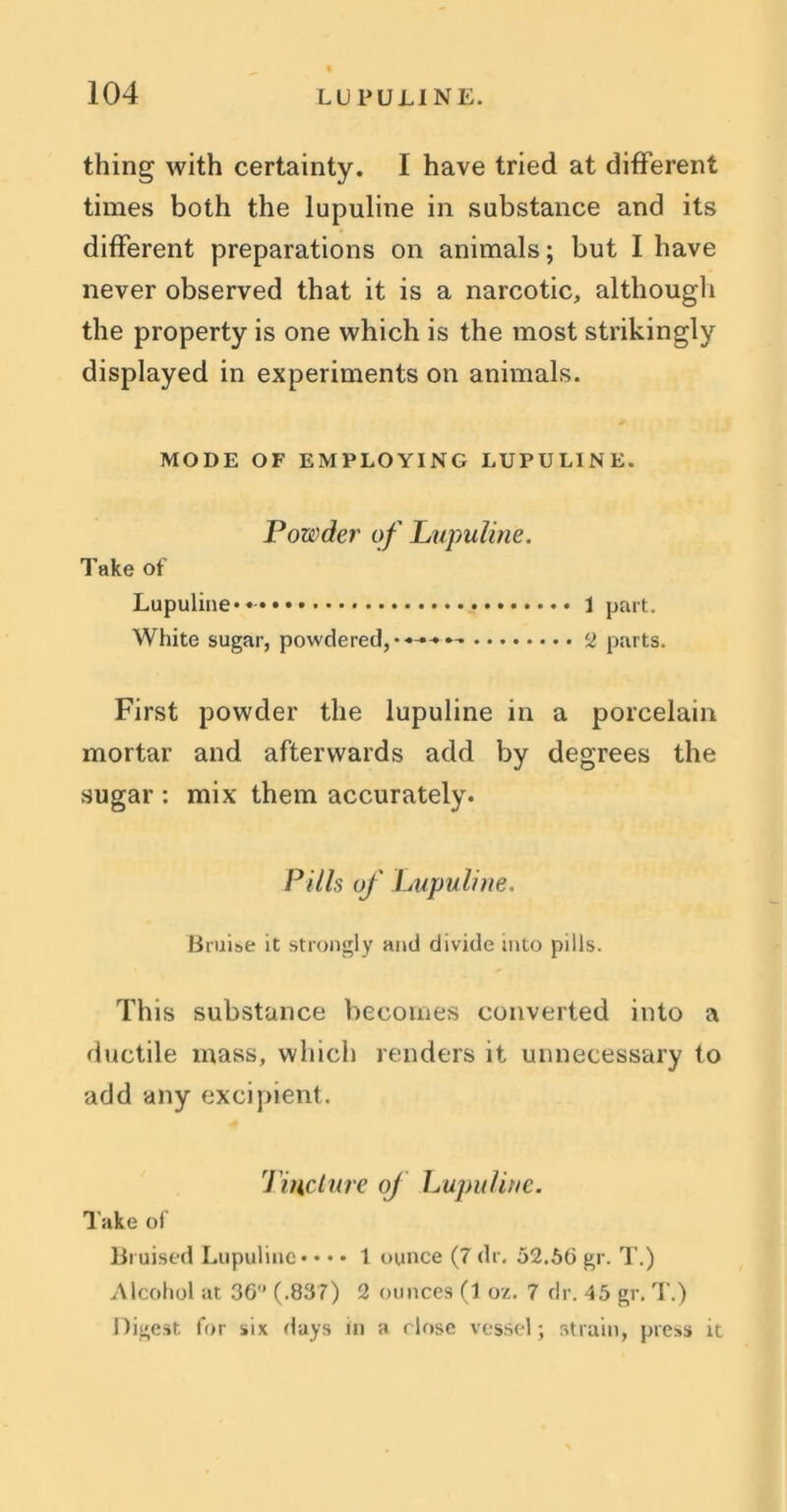 thing with certainty. I have tried at different times both the lupuline in substance and its different preparations on animals; but I have never observed that it is a narcotic, although the property is one which is the most strikingly displayed in experiments on animals. MODE OF EMPLOYING LUPULINE. Powder of Lupuline. Take of Lupuline* 1 part. White sugar, powdered, parts. First powder the lupuline in a porcelain mortar and afterwards add by degrees the sugar : mix them accurately. Pills of Lupuline. Bruise it strongly and divide into pills. This substance becomes converted into a ductile mass, which renders it unnecessary to add any excipient. Tincture oj Lupuline. Take of Bruised Lupuline* • • • 1 ounce (7 dr. 52.56 gr. T.) Alcohol at 36 (.837) 2 ounces (1 oz. 7 dr. 45 gr. T.) Digest for six days in a close vessel; strain, press it