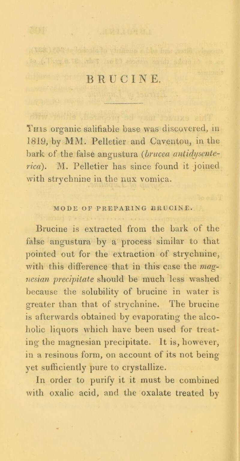 Tins organic salifiable base was discovered, in 1819, by MM. Pelletier and Caventou, in the bark of the false angustura (brucea antidysente- rica). M. Pelletier has since found it joined with strychnine in the nux vomica. MODE OF PREPARING BRUCINE. Brucine is extracted from the bark of the false angustura by a process similar to that pointed out for the extraction of strychnine, with this difference that in this case the mag- nesian precipitate should be much less washed because the solubility of brucine in water is greater than that of strychnine. The brucine is afterwards obtained by evaporating the alco- holic liquors which have been used for treat- ing the magnesian precipitate. It is, however, in a resinous form, on account of its not being yet sufficiently pure to crystallize. In order to purify it it must be combined with oxalic acid, and the oxalate treated by