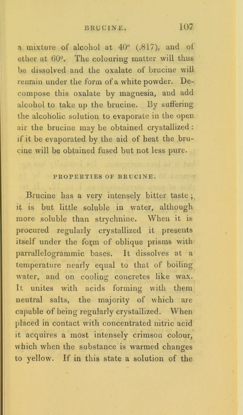 a mixture of alcohol at 40° (.817), and of ether at 60°. The colouring matter will thus be dissolved and the oxalate of brucine will remain under the form of a white powder. De- compose this oxalate by magnesia, and add alcohol to take up the brucine. By suffering the alcoholic solution to evaporate in the open air the brucine may be obtained crystallized : if it be evaporated by the aid of heat the bru- cine will be obtained fused but not less pure. PROPERTIES OP BRUCINE. Brucine has a very intensely bitter taste; it is but little soluble in water, although more soluble than strychnine. When it is procured regularly crystallized it presents itself under the foi;m of oblique prisms with parrallelogrammic bases. It dissolves at a temperature nearly equal to that of boiling water, and on cooling concretes like wax. It unites with acids forming with them neutral salts, the majority of which are capable of being regularly crystallized. When placed in contact with concentrated nitric acid it acquires a most intensely crimson colour, which when the substance is warmed changes to yellow. If in this state a solution of the