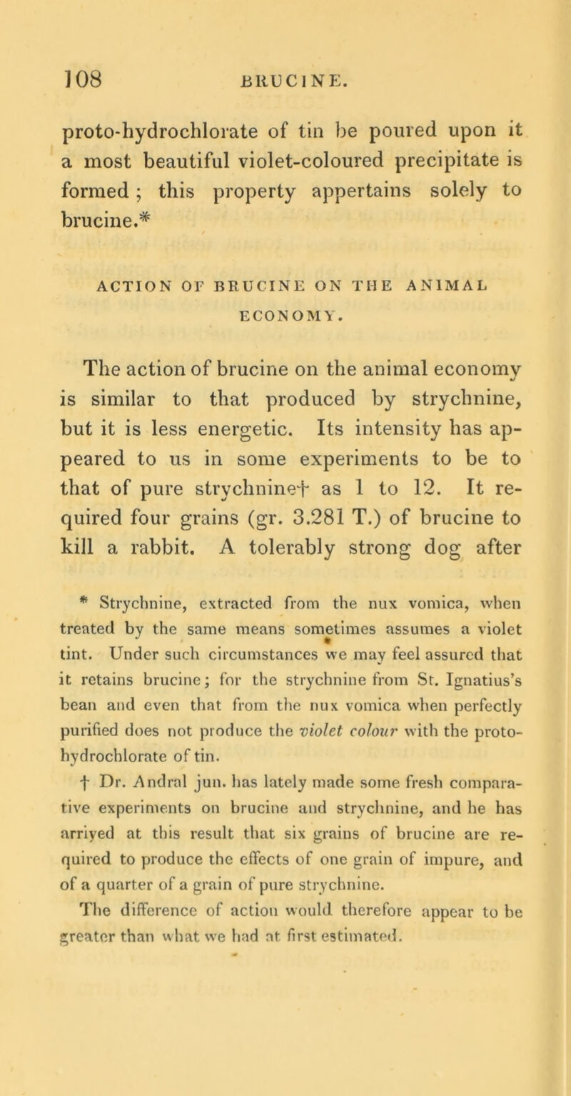 proto-hydrochlorate of tin be poured upon it a most beautiful violet-coloured precipitate is formed ; this property appertains solely to brucine.# ACTION OF BRUCINE ON THE ANIMAL ECONOMY. The action of brucine on the animal economy is similar to that produced by strychnine, but it is less energetic. Its intensity has ap- peared to us in some experiments to be to that of pure strychnine^ as 1 to 12. It re- quired four grains (gr. 3.281 T.) of brucine to kill a rabbit. A tolerably strong dog after * Strychnine, extracted from the nux vomica, when treated by the same means sometimes assumes a violet tint. Under such circumstances we may feel assured that it retains brucine; for the strychnine from St. Ignatius’s bean and even that from the nux vomica when perfectly purified does not produce the violet colour with the proto- hydrochlorate of tin. f Dr. Andral jun. has lately made some fresh compara- tive experiments on brucine and strychnine, and he has arrived at this result that six grains of brucine are re- quired to produce the effects of one grain of impure, and of a quarter of a grain of pure strychnine. The difference of action would therefore appear to be greater than what we had at first estimated.