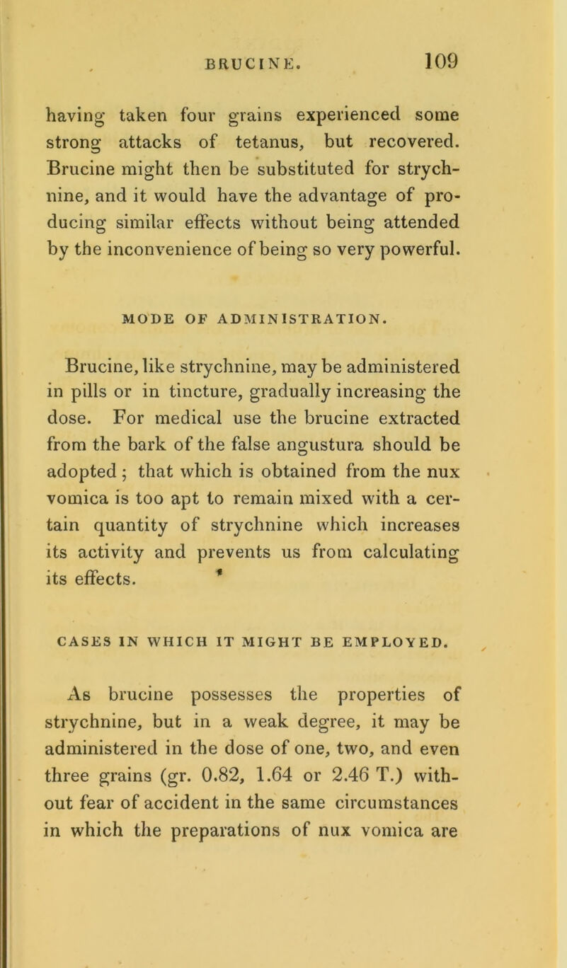 having taken four grains experienced some strong attacks of tetanus, but recovered. Brucine might then be substituted for strych- nine, and it would have the advantage of pro- ducing similar effects without being attended by the inconvenience of being so very powerful. MODE OF ADMINISTRATION. Brucine, like strychnine, may be administered in pills or in tincture, gradually increasing the dose. For medical use the brucine extracted from the bark of the false angustura should be adopted ; that which is obtained from the nux vomica is too apt to remain mixed with a cer- tain quantity of strychnine which increases its activity and prevents us from calculating its effects. * CASES IN WHICH IT MIGHT BE EMPLOYED. As brucine possesses the properties of strychnine, but in a weak degree, it may be administered in the dose of one, two, and even three grains (gr. 0.82, 1.64 or 2.46 T.) with- out fear of accident in the same circumstances in which the preparations of nux vomica are