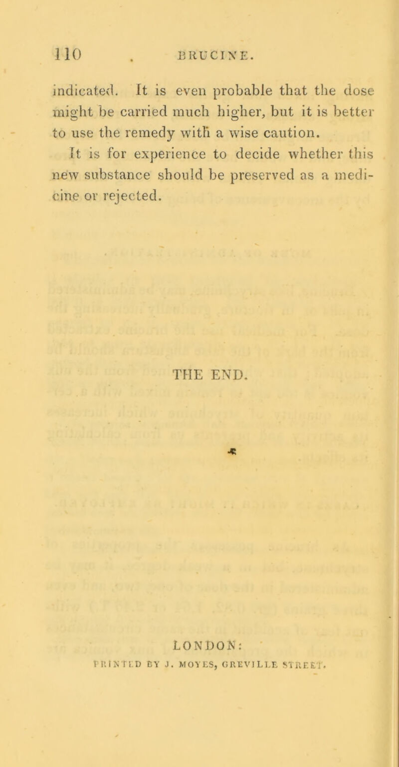 indicated. It is even probable that the dose might be carried much higher, but it is better to use the remedy with a wise caution. It is for experience to decide whether this new substance should be preserved as a medi- cine or rejected. THE END. ■* LONDON: riUNTUD BY J. MOVES, GAEVJLEE STREET.