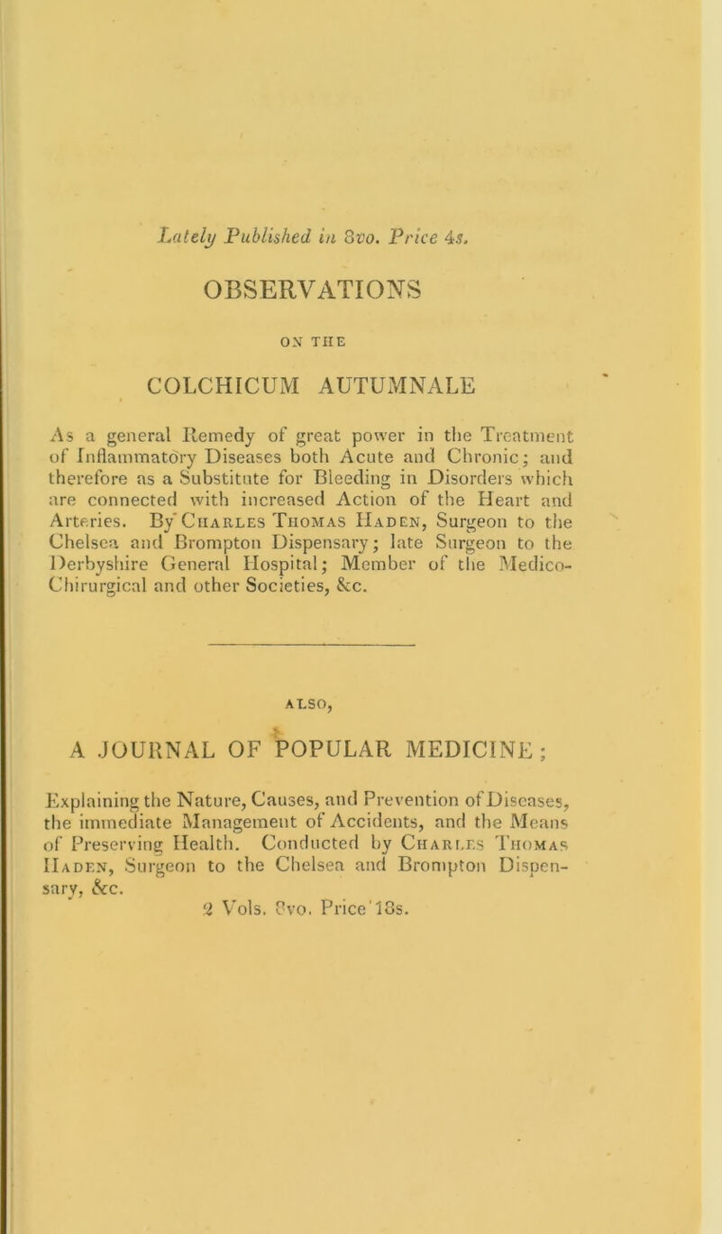 OBSERVATIONS ON THE COLCHICUM AUTUMNALE • As a general Remedy of great power in the Treatment of Inflammatory Diseases both Acute and Chronic; and therefore as a Substitute for Bleeding in Disorders which are connected with increased Action of the Heart and Arteries. By'Charles Thomas IIaden, Surgeon to the Chelsea and Brompton Dispensary; late Surgeon to the Derbyshire General Hospital; Member of the Medico- Chirurgical and other Societies, &c. ALSO, A JOURNAL OF POPULAR MEDICINE Explaining the Nature, Causes, and Prevention of Diseases, the immediate Management of Accidents, and the Means of Preserving Health. Conducted by Charles Thomas IIaden, Surgeon to the Chelsea and Brompton Dispen- sary, &c. 2 Vols. 8vo. PriceT3s.
