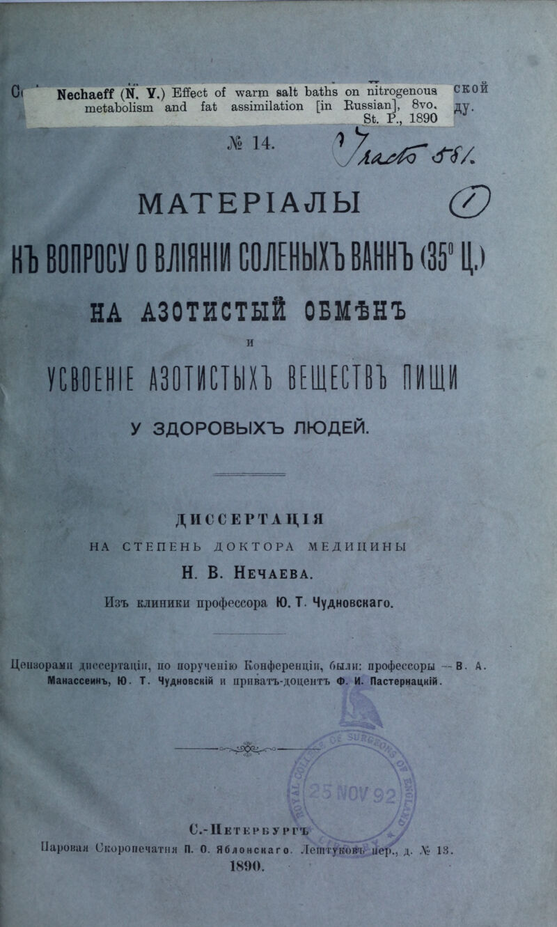 Оі ' КесЬаей (И. У.) Ейес* оі тоагт ваН ЪаіЬз оп шіго§епоиа СКОИ те*аЪо1ізт апіі Ы аззітііаііоп [іп Виззіап], 8ѵо. ду. Щ _ 81. Р., 1890 ^ № 14. ^У^аи^о ^<Г/ МАТЕРІАЛЫ 0 НЪ ВОПРОСУ О ВЛІЯНІИ СОІІЕНЫХЪ ВАННЪ (35° Ц.) НА АЗОТИСТЫЙ ОБМѢНЪ и У С В О Е Н1Е АЗОТИСТЫХЪ ВЕЩЕСТВЪ П ИЩИ У ЗДОРОВЫХЪ ЛЮДЕЙ. ДИССЕРТАЦІЯ НА СТЕПЕНЬ ДОКТОРА МЕДИЦИНЫ Н. В. Нечаева. Изъ клиники профессора Ю. Т. Чудновскаго. Цеизорами диесертацііг, ііо поручеиію Конферендііг, были: профессоры — В. А. Манассеинъ, Ю. Т. Чудновскій и ирнватъ-доцентъ Ф. И. Пастернацній. —о^^^^о— С.-Петеину ргъ Паровая Скоропечатпя П. 0. Яблонскаго. Леттуком, цер'Г, д. V- 13. 1890.