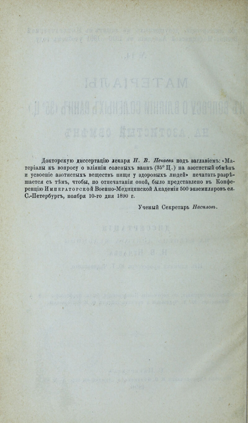 Докторскую диссертацію лекаря Л. В. Нечаева подъ заглавіемъ: «Ма- теріалы къ вопросу о вліяніи соленыхъ ваннъ (35°Ц.) на азотистый обмѣцъ и усвоеніе азотистыхъ веществъ пищи у здоровыхъ людей» печатать разре- шается съ тѣмъ, чтобы, по отпечатаны оной, было представлено въ Конфе- ренцію Императорской Военно-Медицинской Академіи 500 экземпляровъ ея. С.-Петербургъ, ноября 10-го дня 1890 г. Ученый Секретарь Насилоеъ.