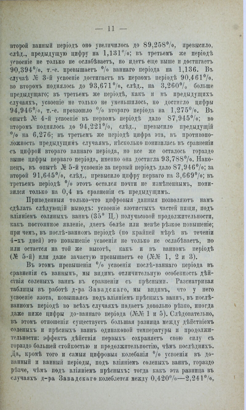 второй ванный неріодъ оно увеличилось до 89,258%, превысило. <слѣд., предыдущую цифру на 1,131%; въ третьемъ же періодѣ усвоеніе не только не ослабѣваетъ, но идетъ еще выше и достигаотъ 90,394%. т.-е. превышаетъ % ваннаго періода на 1,136. Въ случаѣ № 3-й усвоеніе достигаетъ въ первомъ періодѣ 90.46 во второмъ поднялось до 93,671%, слѣд., на 3,260% больше предыдущаго; въ третьемъ же періодѣ, какъ и въ предыдущихъ случаяхъ, усвоеніе не только не уменьшилось, но достигло цифры 94,946%, т.-е. превзошло % втораго періода на 1,275%. Въ опытѣ № 4-й усвоеніе въ первомъ періодѣ дало 87,945%; во второмъ поднялось до 94,221%, слѣд., превысило предыдущій % на 6,276; въ третьемъ же періодѣ цифра эта, въ противопо- ложность предыдущимъ случаямъ, нѣсколько понизилась въ сравненіи съ цифрой втораго ваннаго періода, но все же осталось гораздо выше цифры перваго періода, именно она достигла 93,788%. Нако- нецъ, въ опытѣ № 5-й усвоеніе за первый періодъ дало 87,946%; за второй 91,645%, слѣд., превысило цифру перваго на 3,669%; въ третьемъ періодѣ % этотъ остался почти не измѣненнымъ, пони- зился только на 0,4 въ сравненіи съ предыдущимъ. Приведенныя только-что цифровыя данныя позволяютъ намъ сдѣлать слѣдующій выводъ: усвоеніе азотистыхъ частей пищи, подъ вліяніемъ соляпыхъ ваннъ (35° Ц.) получасовой продолжительности, какъ постоянное явленіе, даетъ болѣе или менѣе рѣзкое повышеніе; при чемъ, въ послѣ-ванномъ періодѣ (по крайней мѣрѣ въ теченіи 4-хъ дней) это повышеніе усвоенія но только не ослабѣваетъ, но или остается на той же высотѣ, какъ и въ ванномъ періодѣ (№ 5-й) или даже зачастую превышаетъ ее 1, 2 и 3). Въ этомъ превышены % усвоенія послѣ-ваннаго періода въ сравненіи съ ваннымъ, мы видимъ отличительную особенность дѣй- ствія соленыхъ ваннъ въ сравненіи съ прѣсными. Разсматривая таблицы въ работѣ д-ра Завадскаго, мы видимъ, что у него усвоеніе азота, повышаясь подъ вліяніемъ прѣсныхъ ваннъ, въ послѣ- ванномъ періодѣ во всѣхъ случаяхъ падаетъ довольно рѣзко, иногда даже ниже цифры до-ваннаго періода (№№ 1 и 5). Слѣдовательно, въ этомъ отношеніи существуетъ большая разница между дѣйствіемъ соленыхъ и прѣсныхъ ваннъ одинаковой температуры и продолжи- тельности: эффектъ дѣйствія иервыхъ сохраняетъ свою силу съ гораздо большей стойкостью и продолжительное™, чѣмъ послѣднихъ. Да, кромѣ того и самыя цифровыя колебанія % усвоенія въ до- ванный и ванный періоды, подъ вліяніемъ соленыхъ ваннъ, гораздо рѣзче, чѣмъ подъ вліяніемъ прѣсныхъ: тогда какъ эта разница въ случаяхъ д-ра Завадскаго колеблется между 0,420%—2,241%,