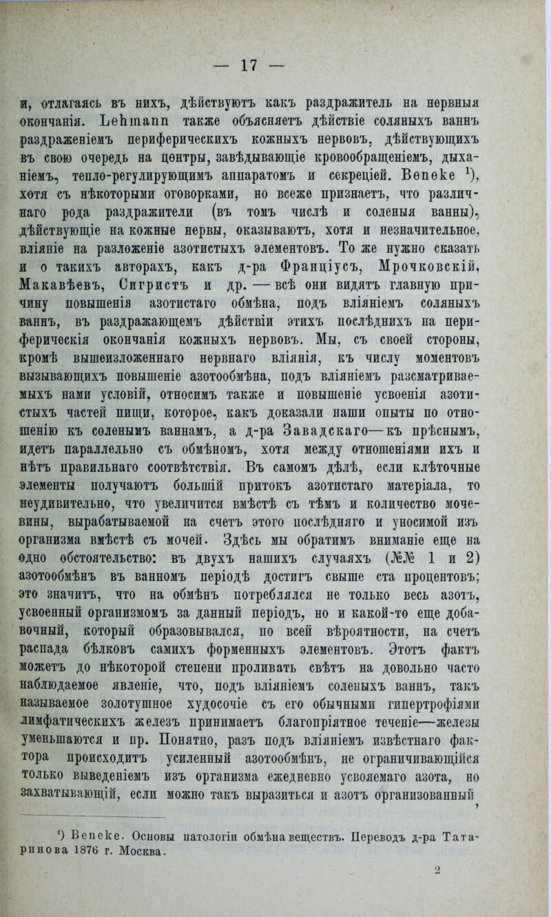 и, отлагаясь въ нихъ, дѣйствуютъ какъ раздражитель на нѳрвныя окончанія. ЪеЬтапп также объясняетъ дѣйствіе соляныхъ ваннъ раздраженіемъ периферическихъ кожныхъ нервовъ, дѣйствующихъ въ свою очередь на центры, завѣдывающіе кровообращеніемъ, дыха- ніемъ, тепло-регулирующимъ аппаратомъ и секреціей. Вѳпѳке *), хотя съ нѣкоторыми оговорками, но всеже признаетъ, что различ- ная рода раздражители (въ томъ числѣ и соленыя ванны), дѣйствующіе на кожные нервы, оказываютъ, хотя и незначительное, вліяніе на разложеніе азотистыхъ элементовъ. То же нужно сказать и о такихъ авторахъ, какъ д-ра Франціусъ, Мрочковскій, Макавѣевъ, Оигристъ и др. — всѣ они видятъ главную при- чину повышенія азотистаго обмѣна, подъ вліяніемъ соляныхъ ваннъ, въ раздражающемъ дѣйствіи этихъ нослѣднихъ на пери- ферическія окончанія кожныхъ нервовъ. Мы, съ своей стороны, кромѣ вышеизложеннаго нервнаго вліянія, къ числу моментовъ вызывающихъ повышеніе азотообмѣна, подъ вліяніемъ разематривае- мыхъ нами условій, относимъ также и повышеніе усвоенія азоти- стыхъ частей пищи, которое, какъ доказали наши опыты по отно- шенію къ сѳленымъ ваннамъ, а д-ра Завадскаго—къ прѣснымъ, идетъ параллельно съ обмѣномъ, хотя между отношеніями ихъ и нѣтъ правильнаго соотвѣтствія. Въ самомъ дѣлѣ, если клѣточные элементы получаютъ большій притокъ азотистаго матеріала, то неудивительно, что увеличится вмѣстѣ съ тѣмъ и количество моче- вины, вырабатываемой на счетъ этого послѣдняго и уносимой изъ организма вмѣстѣ съ мочей. Здѣсь мы обратимъ вниманіе еще на одно обстоятельство: въ двухъ нашихъ случаяхъ (№№ 1 и 2) азотообмѣнъ въ ванномъ періодѣ достигъ свыше ста пропентовъ; это значитъ, что на обмѣнъ потреблялся не только весь азотъ, усвоенный организмомъ за данный періодъ, но и какой-то еще доба- вочный, который образовывался, по всей вѣроятности, на счетъ распада бѣлковъ самихъ форменныхъ элементовъ. Этотъ фактъ можетъ до нѣкоторой степени проливать свѣтъ на довольно часто наблюдаемое явленіе, что, подъ вліяніемъ соленыхъ ваннъ, такъ называемое золотушное худосочіе съ его обычными гипертрофіями лимфатическихъ железъ принимаетъ благопріятное теченіе—железы уменьшаются и пр. Понятно, разъ подъ вліяніемъ извѣстнаго фак- тора происходитъ усиленный азотообмѣнъ, не ограничивающійся только выведеніемъ изъ организма ежедневно усвояемаго азота, но захватывающей, если можно такъ выразиться и азотъ организованный О Вепеке. Основы патологіи обыѣна веществъ. Дереводъ д-ра Тата- рин о в а 1876 г. Москва. 2