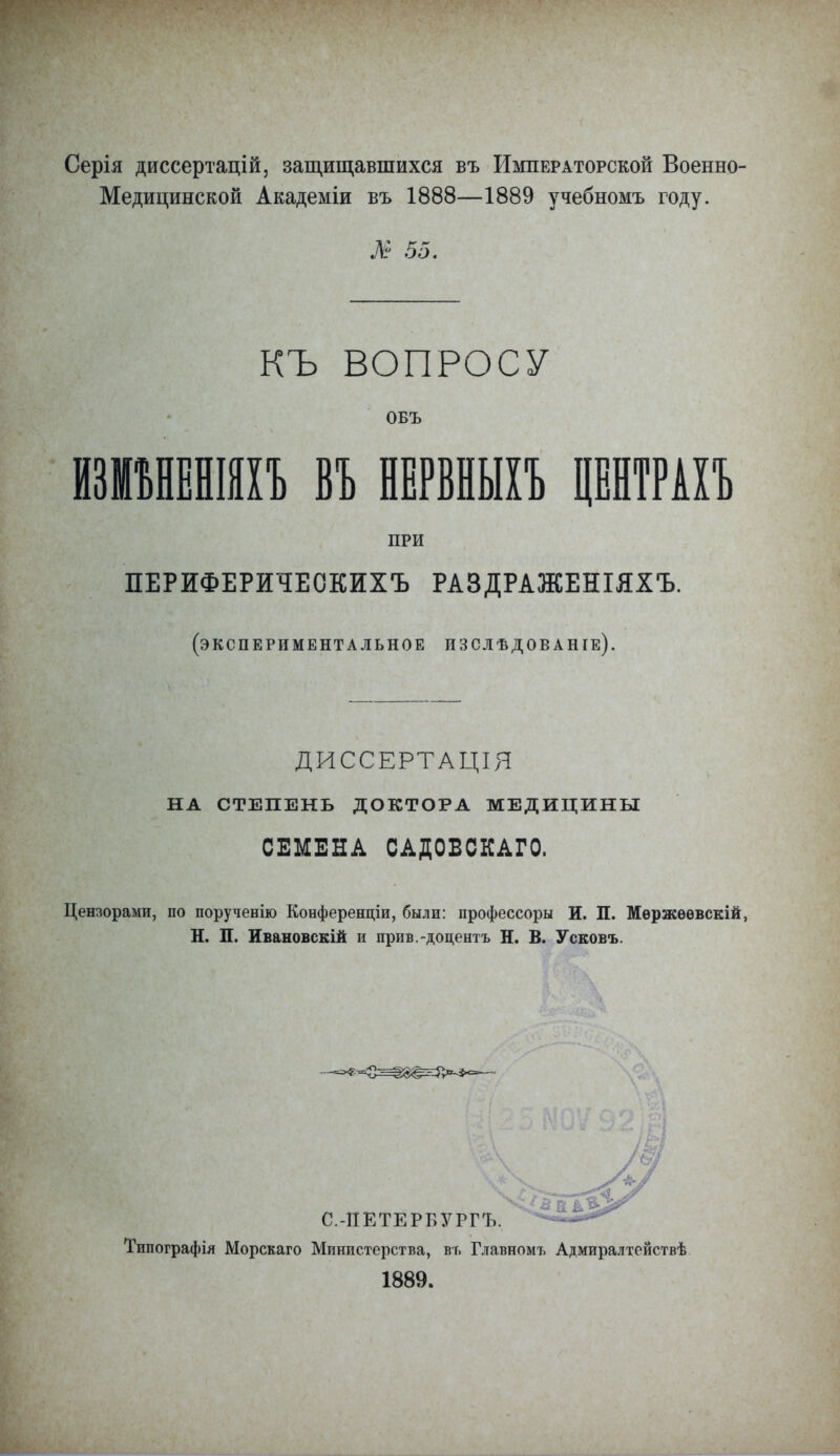 Серія диссертацій, защищавшихся въ Императорской Военно- Медицинской Академіи въ 1888—1889 учебномъ году. № 55. КЪ ВОПРОСУ ОБЪ ИЗИЪНЕНШІЪ ВЪ НЕРВНЫІЪ ЦЕНТРАХЪ ПРИ ПЕРИФЕРИЧЕСКИХЪ РАЗДРАЖЕНІЯХЪ. (экспериментальное изслѣдованіе). ДИССЕРТАЦІЯ НА СТЕПЕНЬ ДОКТОРА МЕДИЦИНЫ СЕМЕНА САДОВСКАГО. Цензорами, по порученію Конференціи, были: профессоры И. П. Мѳржѳѳвскій, Н. П. Ивановскій и прив.-доцентъ Н. В. Усковъ. С.-ПЕТЕРБУРГЪ. Типографія Морскаго Министерства, въ Главномъ Адмиралтействѣ 1889.