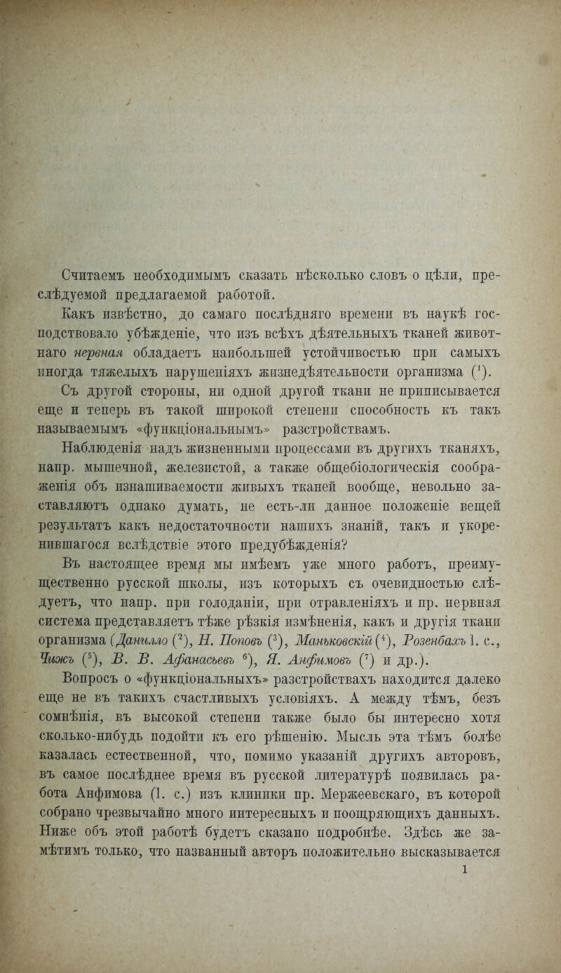 Считаемъ необходнмымъ сказать нѣсколько словъ о цѣли, пре- слѣдуемой предлагаемой работой. Какъ извѣстно, до самаго послѣдняго времени въ наукѣ гос- подствовало убѣжденіе, что изъ всѣхъ дѣятельныхъ тканей живот- наго нервная обладаетъ наибольшей устойчивостью при самыхъ иногда тяжелыхъ нарушеніяхъ жизнедѣятельности организма ('). Съ другой стороны, ни одной другой ткани не приписывается еще и теперь въ такой широкой степени способность къ такъ называемымъ «функціональнымъ» разстройствамъ. Наблюденія надъ жизненными процессами въ другихъ тканяхъ, напр. мышечной, железистой, а также общебіологическія сообра- женія объ изнашиваемости жпвыхъ тканей вообще, невольно за- ставляютъ однако думать, не есть-ли данное положеніе вещей результатъ какъ недостаточности нашихъ знаній, такъ и укоре- нившагося вслѣдствіе этого предубѣжденія? Въ настоящее время мы имѣемъ уже много работъ, преиму- щественно русской школы, изъ которыхъ съ очевидностью слѣ- дуетъ, что напр. при голоданіи, при отравленіяхъ и пр. нервная система представляетъ тѣже рѣзкія измѣненія, какъ и другія ткани организма (Данилло (2), Н. Поповъ (3), Манъковскій^), Тозенбахъ 1. с, Чижъ (5), В. В. Афанасъевъ 6), Я. Анфимовъ (7) и др.). Вопросъ о «функціональныхъ» разстройствахъ находится далеко еще не въ такихъ счастливыхъ условіяхъ. А между тѣмъ, безъ сомнѣнія, въ высокой степени также было бы интересно хотя сколько-нибудь подойти къ его рѣшенію. Мысль эта тѣмъ болѣе казалась естественной, что, помимо указаній другихъ авторовъ, въ самое послѣднее время въ русской литературѣ появилась ра- бота Анфимова (1. с.) изъ клиники пр. Мержеевскаго, въ которой собрано чрезвычайно много интересныхъ и поощряющихъ данныхъ. Ниже объ этой работѣ будетъ сказано подробнѣе. Здѣсь же за_ мѣтимъ только, что названный авторъ положительно высказывается