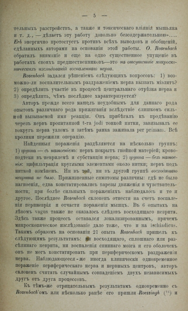 тельныхъ разстройствъ. а также и токспческаго вліянія мышьяка и т. д., —дѣлаетъ эту работу довольно безсодержательною» ЕгЬ энергично протестуетъ протпвъ всѣхъ выводовъ п обобщеній, сдѣланныхъ авторамп на основаніп этой работы. О. ЯовепЬасН обратплъ внпманіе п еще на одно существенное упущеніе въ работахъ свопхъ предшественнпковъ—это на отсутствие мнкроско- пичеекихъ изс.ѵьдованій воспаленнаю нерва. Ко$епЬас/і задался рѣшеніемъ слѣдующпхъ вопросовъ: 1) воз- можно-лп воспалптельнымъ раздраженіемъ нерва вызвать міэлптъ? 2) опредѣлпть участіе въ процессѣ центральнаго отрѣзка нерва п 3) опредѣлпть, чѣмъ послѣднее характеризуется? Авторъ прежде всего нашесть неудобнымъ для даннаго рода опытовъ разлпчнаго рода прпжпганія вслѣдствіе слпшкомъ силь- ной вызываемой ими реакціп. Онъ прпбѣгалъ къ продѣванію черезъ нервъ пропитанной і-га ^осіі тонкой нитки, завязывалъ ее вокругъ нерва узломъ и затѣмъ ранка заживала рег ргітат. Всѣ кролики пережили операцію. Найденныя пораженія раздѣляются на нѣсколько группы 1) щрта — сь натоеніемъ: нервъ покрытъ гнойной матеріей; крово- подтекп въ неврплемѣ и субстанціп нерва; 2) группа — безь натое- нія: пнфпльтрація круглыми элементами около нитки; нервъ подъ ниткой пзмѣненъ. Ни въ топ, ни въ другой группѣ восходящею неврита не бы.ю. Прижизненные симптомы различны: гдѣ не было нагноенія, едва констатпровалпсь парезы двпженія и чувствитель- ности; при болѣе спльныхъ пораженіяхъ наблюдалось и то и другое. Послѣднее КовепЬас/і склопенъ отнести на счетъ воспале- нія перпневрія п отчасти пораженія мышцъ. Въ 6 опытахъ на лѣвомъ ѵа^из также не оказалось слѣдовъ восходящаго неврпта. Здѣсь также процессъ оставался локализированным^ прпчемъ микроскопическое пзслѣдованіе дало тоже, что п на іэсЫайісіш. Такнмъ образомъ на основаніп 21 опыта КовепЬасЬ прпшелъ къ слѣдующпмъ результатамъ: і#і восходящаго, сплошнаго плп раз- сѣяннаго неврпта, нп воспаленія сппннаго мозга и его оболочекъ онъ не могъ констатировать при перпферпческомъ раздраженіп нерва. Наблюдающееся-же иногда клинически одновременное пораженіе перпферпческаго нерва п нервныхъ центровъ, авторъ склоненъ считать случайнымъ совпаденіемъ двухъ незавпспмыхъ другъ отъ друга продессовъ. Къ тѣмъ-же отрпцательнымъ результатамъ одновременно съ КоьепЪсісН'омъ плп нѣсколько ранѣе его пришли КоешпдН (п) и