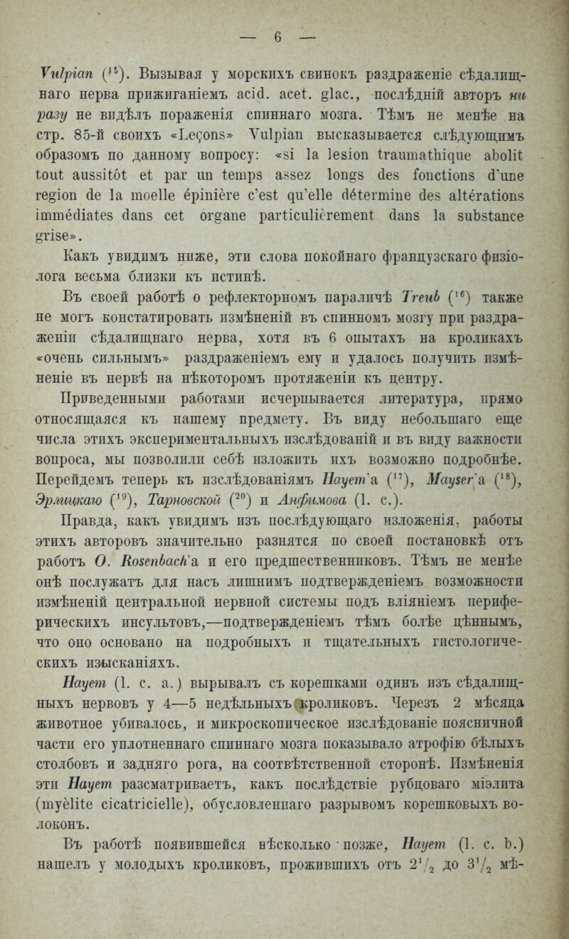 Ѵиіріап (ІЬ). Вызывая у морскпхъ свинокъ раздраженіе сѣдалищ- наго нерва прижиганіемъ асісі. асег. §1ас, послѣдній авторъ ни разу не видѣлъ пораженія спиннаго мозга. Тѣмъ не менѣе на стр. 85-й своихъ «Ьесопз» Ѵиіріап высказывается слѣдующимъ образомъ по данному вопросу: «зі 1а Іезіоп ігашгіаіЪідие аЪоШ ЪоиЪ аиззіі.61; еі раг ш іетрз аззег 1оп§з сіез Гоисііоиз сГипе гедіоп (іе 1а тоеііе ёріпіёге с'езі ^и,е11е (Шегтіпе сіез аііёгаііопз інітёсііаіез сіапз сеі ог§апе рагИсиШгетеп* сіапз 1а зиЬзІапсе »тізе». Какъ увидпмъ ниже, эти слова покойнаго французскаго физіо- лога весьма близки къ истинѣ. Въ своей работѣ о рефлекторномъ параличѣ ТгеиЬ (16) также не могъ констатировать пзмѣненій въ спинномъ мозгу при раздра- жены сѣдалищнаго нерва, хотя въ 6 опытахъ на кроликахъ «очень сильнымъ» раздраженіемъ ему и удалось получить измѣ- неніе въ нервѣ на нѣкоторомъ протяженіи къ центру. Приведенными работами исчерпывается литература, прямо относящаяся къ нашему предмету. Въ виду неболыпаго еще числа этпхъ экспериментальныхъ изслѣдованій и въ виду важности вопроса, мы позволили себѣ изложить пхъ возможно подробнѣе. Перейдемъ теперь къ изслѣдованіямъ Наует'& (17), Маузег'а (18), Эрліщкаго (,9), Тарновской (20) и Анфимова (1. с). Правда, какъ увидимъ изъ послѣдующаго изложенія, работы этихъ авторовъ значительно разнятся по своей постановкѣ отъ работъ О. КозепЬас/і'а и его предшественнпковъ. Тѣмъ не менѣе онѣ послужатъ для насъ лишнимъ подтвержденіемъ возможности измѣненій центральной нервной системы подъ вліяніемъ перпфе- рическихъ инсультовъ,—подтвержденіемъ тѣмъ болѣе цѣннымъ, что оно основано на подробныхъ и тщательныхъ гпстологиче- скихъ изысканіяхъ. Наует (1. с. а.) вырывалъ съ корешками одинъ изъ сѣдалпщ- ныхъ нервовъ у 4—5 недѣльныхъ.кроликовъ. Черезъ 2 мѣсяца животное убивалось, и микроскопическое изслѣдованіе поясничной части его уплотненнаго спиннаго мозга показывало атрофію бѣлыхъ столбовъ и задняго рога, на соотвѣтственной сторонѣ. Измѣненія эти Наует разсматриваетъ, какъ послѣдствіе рубцоваго міэлита (туёіііе сісаігісіеііе), обусловленная разрывомъ корешковыхъ во- локонъ. Въ работѣ появившейся вѣсколько • позже, Наует (1. с. Ь.) нашелъ у молодыхъ кроликовъ, прожившихъ отъ 21 2 до 3'/2 мѣ-