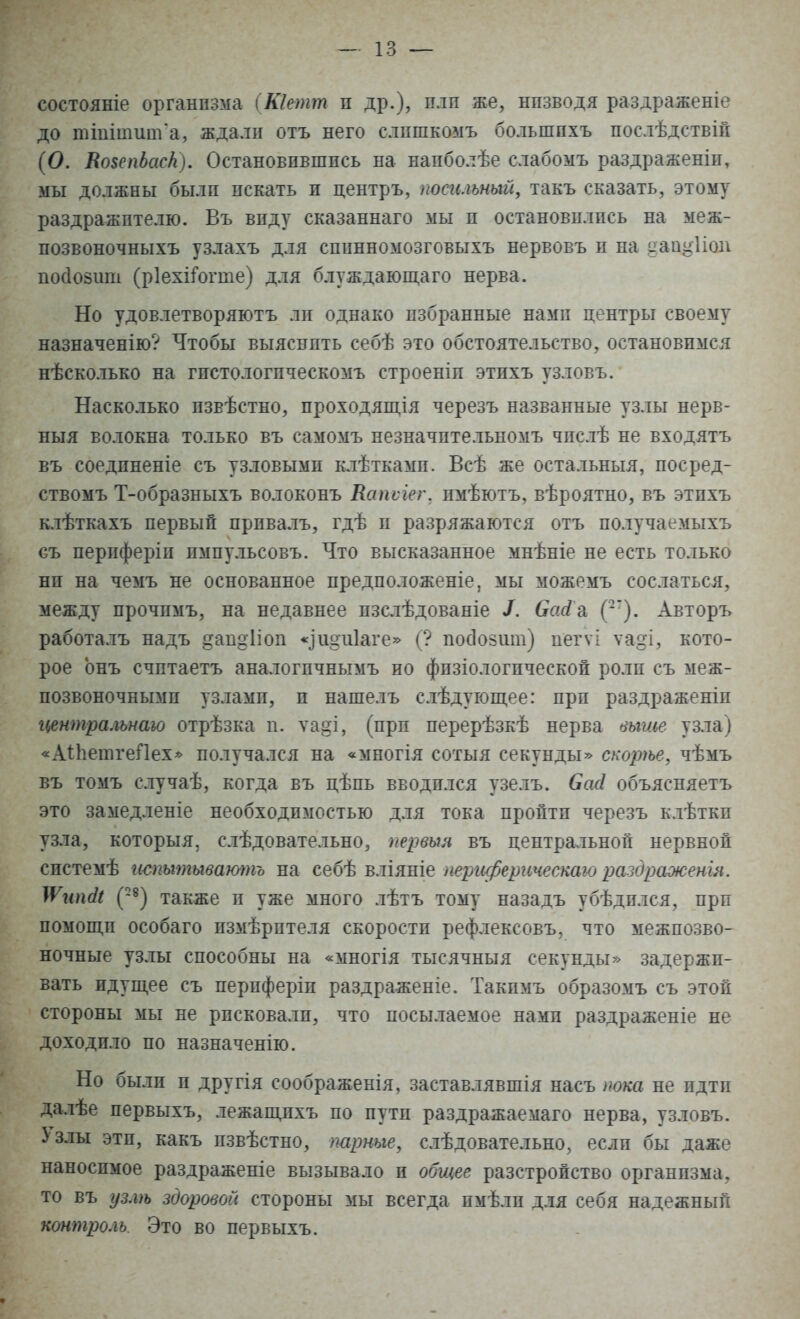 состояніе организма (Кіетт и др.), пли же, нпзводя раздраженіе до тішіпшгГа, ждали отъ него слишкомъ большпхъ послѣдствій (О. ЯовепЪаск). Остановившись на напболѣе слабомъ раздраженіп, мы должны были искать и центръ, посильный, такъ сказать, этому раздражителю. Въ виду сказаннаго мы и остановились на меж- позвоночныхъ узлахъ для спинномозговыхъ нервовъ и на дану Поп пойозит (рІехгГогте) для блуждающаго нерва. Но удовлетворяют ли однако избранные нами центры своему назначенію? Чтобы выяснить себѣ это обстоятельство, остановимся нѣсколько на гистологпческомъ строеніп этпхъ узловъ. Насколько пзвѣстно, проходящія черезъ названные узлы нерв- ныя волокна только въ самомъ незначптельномъ чпслѣ не входятъ въ соедпненіе съ узловыми клѣткамп. Всѣ же остальныя, посред- ствомъ Т-образныхъ волоконъ Капѵіег, пмѣютъ, вѣроятно, въ этпхъ клѣткахъ первый прпвалъ, гдѣ и разряжаются отъ получаемыхъ съ периферіп пмпульсовъ. Что высказанное мнѣніе не есть только нп на чемъ не основанное предположеніе, мы можемъ сослаться, между прочпмъ, на недавнее пзслѣдованіе /. ОсиГа (-). Авторъ работалъ надъ ^апдііоп «дшщіаге» (? посіойііш) иегѵі ѵа§і, кото- рое онъ счптаетъ аналогпчнымъ но фпзіологпческой роли съ меж- позвоночнымп узлами, и нашелъ слѣдующее: прп раздраженіп гьентральнаю отрѣзка п. ѵа§і, (при перерѣзкѣ нерва выше узла) «АпіетгеПех» получался на «многія сотыя секунды» скорѣе, чѣмъ въ томъ случаѣ, когда въ цѣпь вводился узелъ. басі объясняетъ это замедленіе необходимостью для тока пройти черезъ клѣткп узла, которыя, слѣдовательно, первых въ центральной нервной спстемѣ гіспытыватпъ на себѣ вліяніе периферическаю раздражены. ІѴипсІі (28) также п уже много лѣтъ тому назадъ убѣдплся, прп помощи особаго пзмѣрптеля скорости рефлексовъ, что межпозво- ночные узлы способны на «многія тысячныя секунды» задержи- вать идущее съ периферіп раздраженіе. Такпмъ образомъ съ этой стороны мы не рпсковалп, что посылаемое нами раздраженіе не доходило по назначенію. Но были и другія соображенія, заставлявшія насъ пока не идти далѣе первыхъ, лежащпхъ по пути раздражаемаго нерва, узловъ. Узлы эти, какъ пзвѣстно, трные, слѣдовательно, если бы даже наносимое раздраженіе вызывало и общее разстройство организма, то въ узлѣ здоровой стороны мы всегда пмѣлп для себя надежный контроль. Это во первыхъ.