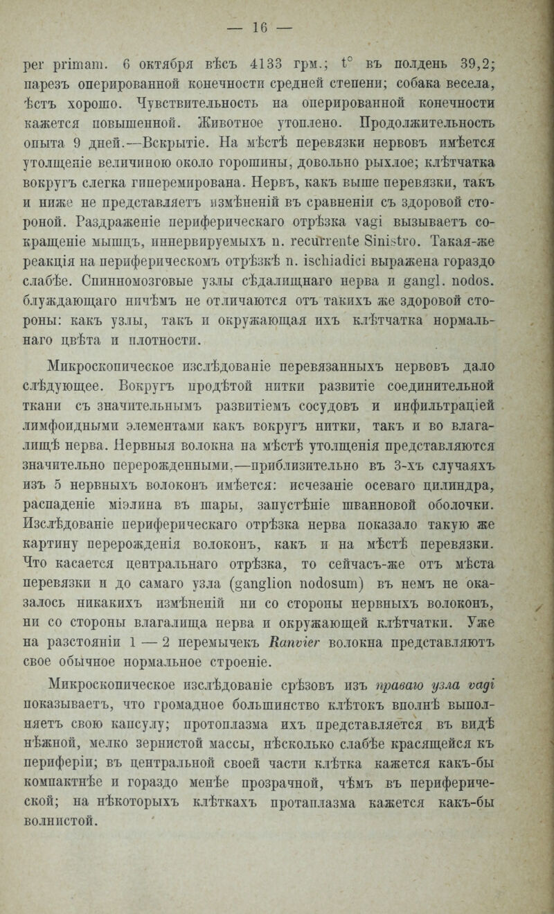 рег ргітапі. 6 октября вѣсъ 4133 грм.; і° въ полдень 39,2; парезъ оперированной конечности средней степени; собака весела, ѣстъ хорошо. Чувствительность на оперированной конечности кажется повышенной. Животное утоплено. Продолжительность опыта 9 дней.—Вскрытіе. На мѣстѣ перевязки нервовъ имѣется утолщеніе величиною около горошины, довольно рыхлое; клѣтчатка вокругъ слегка гпперемирована. Нервъ, какъ выше перевязки, такъ и ниже не представляетъ измѣненій въ сравнены съ здоровой сто- роной. Раздраженіе периферическая отрѣзка ѵа°і вызываетъ со- кратите мышцъ, иннервируемыхъ п. гесиггепіе Зщівіго. Такая-же реакція на периферическомъ отрѣзкѣ п. ізспіаЛісі выражена гораздо слабѣе. Спинномозговые узлы сѣдалищнаго нерва и §ап§*1. посіов. блуждающаго нпчѣмъ не отличаются отъ такихъ же здоровой сто- роны: какъ узлы, такъ и окружающая ихъ клѣтчатка нормаль- наго цвѣта и плотности. Микроскопическое изслѣдованіе перевязанныхъ нервовъ дало слѣдующее. Вокругъ продѣтой нитки развитіе соединительной ткани съ значительнымъ развитіемъ сосудовъ и инфильтраціей лимфоидными элементами какъ вокругъ нитки, такъ и во влага- лищ^ нерва. Нервныя волокна на мѣстѣ утолщенія представляются значительно перерожденными,—приблизительно въ 3-хъ случаяхъ изъ 5 нервныхъ волоконъ имѣется: исчезаніе осеваго цилиндра, распаденіе міэлина въ шары, запустѣніе шванновой оболочки. Изслѣдованіе периферическаго отрѣзка нерва показало такую же картину верерожденія волоконъ, какъ и на мѣстѣ перевязки. Что касается центральнаго отрѣзка, то сейчасъ-же отъ мѣста перевязки и до самаго узла (§ап§1іоп посіозшп) въ немъ не ока- залось никакихъ измѣненій ни со стороны нервныхъ волоконъ, ни со стороны влагалища нерва и окружающей клѣтчатки. Уже на разстояніи 1 — 2 перемычекъ Капѵіег волокна представляютъ свое обычное нормальное строеніе. Микроскопическое изслѣдованіе срѣзовъ изъ праваго узла ѵадг показываетъ, что громадное большинство клѣтокъ вполнѣ выпол- няетъ свою капсулу; протоплазма ихъ представляется въ видѣ нѣжной, мелко зернистой массы, нѣсколько слабѣе красящейся къ периферіи; въ центральной своей части клѣтка кажется какъ-бы компактнѣе и гораздо менѣе прозрачной, чѣмъ въ перифериче- ской; на нѣкоторыхъ клѣткахъ протаплазма кажется какъ-бы волнистой.