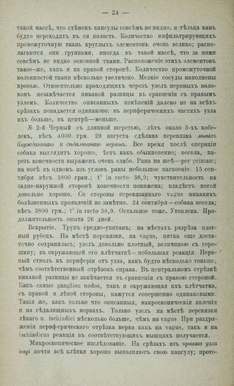 такой массѣ, что стѣнокъ капсулы еовсѣмъ не видно, и тѣльца какъ будто переходятъ въ ея полость. Количество инфильтрпрующихъ промежуточную ткань круглыхъ элементовъ очень велико; распо- лагаются они группами, иногда въ такой массѣ, что за ними совсѣмъ не видно основной ткани. Расположеніе этихъ элементовъ такое-же, какъ и на правой сторонѣ. Количество промежуточной волокнпстой ткани нѣсколько увеличено. Мелкіе сосуды наполнены кровью. Относительно проходящпхъ черезъ узелъ нервныхъ воло- конъ незамѣчается никакой разницы въ сравненіи съ правымъ узломъ. Количество оппсанныхъ пзмѣненій далеко не на всѣхъ срѣзахъ попадается одинаково: въ перпферическпхъ частяхъ узла ихъ больше, въ центрѣ—меньше. Л? 2-й Черный съ длинной шерстью, лѣтъ около 3-хъ кобе- лекъ, вѣсъ 4000 грм. 29 августа сдѣлана перевязка лѣвыхъ блуждаютаю п сѣдалгіщнаго иервовъ. Все время послѣ операціи собака выглядитъ хорошо, ѣстъ какъ обыкновенно; весела, па- резъ конечностп выраженъ очень слабо. Рана на шеѣ—рег ргітат; на ногѣ въ одномъ пзъ угловъ раны небольшое нагноеніе 15 сен- тября вѣсъ 3800 грам.; 1° іп гесго 38,9; чувствительность на задне-наружной сторонѣ конечностп понижена; владѣетъ ногой довольно хорошо. Со стороны перевязаннаго ѵадиз никакихъ болѣзненныхъ проявленій не замѣтно. 24 сентября—собака весела; вѣсъ 3800 грм.; і° іп гесіо 38,9. Остальное тоже. Утоплена. Про- должительность опыта 26 дней. Вскрытіе. Трупъ средне-упптанъ; на мѣстахъ разрѣза плот- ный рубецъ. На мѣстѣ перевязки, на ѵа§из, нитка еще доста- точно сохранилась; узелъ довольно плотный, величиною съ горо- шину; въ окружающей его клѣтчаткѣ-небольшая реакція. Нерв- ' ный стволъ къ периферіи отъ узла, какъ будто нѣсколько тоньше, чѣмъ соотвѣтственный отрѣзокъ справа. Въ центральномъ отрѣзкѣ никакой разнпцы не замѣчается въ сравнены съ правою стороной. Какъ самые <?ап°:1іоп поаоз, такъ и окружающая ихъ клѣтчатка, съ правой и лѣвой стороны, кажутся совершенно одинаковыми. Такія же, какъ только что описанныя, макроскопическія явленія и на сѣдалищныхъ нервахъ. Только узелъ на мѣстѣ перевязки лѣваго и. ізсіііасіісі нѣсколько больше, чѣмъ на ѵа^из При раздра- женіи периферпческаго отрѣзка нерва какъ на ѵа^из, такъ и на ізсіііасіісиз реакція въ соотвѣтствующихъ мышцахъ получается. Микроскопическое изслѣдованіе. На срѣзахъ изъ правою узла ѵаді почти всѣ клѣтки хорошо выполняютъ свою капсулу; прото-