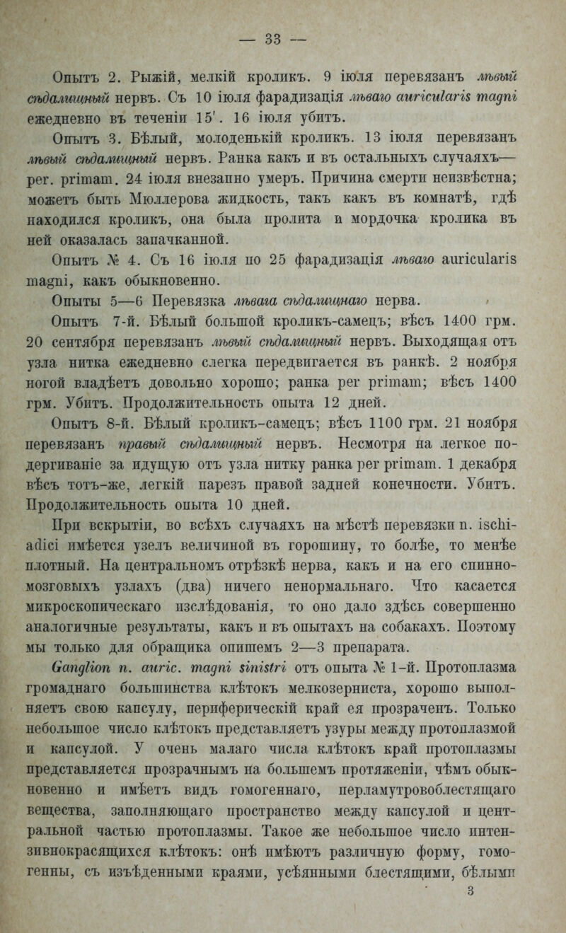 Опытъ 2. Рыжій, мелкій кроликъ. 9 іюля перевлзанъ лѣвый аьдалищпый нервъ. Съ 10 іюля фарадизація лѣваго аигісиІагі$ тадпі ежедневно въ теченіи 15'. 16 іюля убитъ. Опытъ 3. Бѣлый, молоденькій кроликъ. 13 іюля перевязанъ лѣвый сѣдалищный нервъ. Ранка какъ и въ остальныхъ случаяхъ— рег. ргітат. 24 іюля внезапно умеръ. Причина смерти неизвѣстна; можетъ быть Мюллерова жидкость, такъ какъ въ комнатѣ, гдѣ находился кроликъ, она была пролита и мордочка кролика въ ней оказалась запачканной. Опытъ № 4. Съ 16 іюля по 25 фарадизація лѣваю аіігісиіагіз та^пі, какъ обыкновенно. Опыты 5—6 Перевязка лѣвага сѣдалищнаго нерва. Опытъ 7-й. Бѣлый большой кроликъ-самецъ; вѣсъ 1400 грм. 20 сентября перевязанъ лѣвый сѣдалищный нервъ. Выходящая отъ узла нитка ежедневно слегка передвигается въ ранкѣ. 2 ноября ногой владѣетъ довольно хорошо; ранка рег ргітат; вѣсъ 1400 грм. Убитъ. Продолжительность опыта 12 дней. Опытъ 8-й. Бѣлый кроликъ-самецъ; вѣсъ 1100 грм. 21 ноября перевязанъ правый сѣдалищный нервъ. Несмотря на легкое по- дергиваніе за идущую отъ узла нитку ранка рег ргітат. 1 декабря вѣсъ тотъ-же, легкій парезъ правой задней конечности. Убитъ. Продолжительность опыта 10 дней. При вскрытіи, во всѣхъ случаяхъ на мѣстѣ перевязки п. ізсЫ- агіісі имѣется узелъ величиной въ горошину, то болѣе, то менѣе плотный. На центральномъ отрѣзкѣ нерва, какъ и на его спинно- мозговыхъ узлахъ (два) ничего ненормальнаго. Что касается микроскопическаго изслѣдованія, то оно дало здѣсь совершенно аналогичные результаты, какъ и въ опытахъ на собакахъ. Поэтому мы только для обращика опишемъ 2—3 препарата. бапдііоп п. агігк. тадпі $іпі$(гі отъ опыта № 1-й. Протоплазма громаднаго большинства клѣтокъ мелкозерниста, хорошо выпол- няете свою капсулу, периферический край ея прозраченъ. Только небольшое число клѣтокъ представляетъ узуры между протоплазмой и капсулой. У очень малаго числа клѣтокъ край протоплазмы представляется прозрачнымъ на болыпемъ протяженіи, чѣмъ обык- новенно и имѣетъ видъ гомогеннаго, перламутровоблестящаго вещества, заполняющаго пространство между капсулой и цент- ральной частью протоплазмы. Такое же небольшое число интен- зивнокрасящихся клѣтокъ: онѣ имѣютъ различную форму, гомо- генны, съ изъѣденными краями, усѣянными блестящими, бѣлымп 3