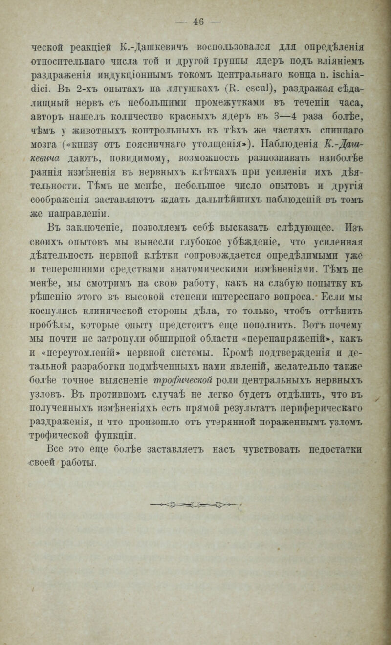 — 40 — ческой реакціей К.-Дашкевпчъ воспользовался для опредѣленія относительна™ числа той п другой группы ядеръ подъ вліяніемъ раздраженія индукціоннымъ токомъ центральна™ конца п. ізсіііа- сіісі. Въ 2-хъ опытахъ на лягушкахъ (К. езсиі), раздражая сѣда- лпщный нервъ съ небольшпмп промежутками въ теченіи часа, авторъ нашелъ количество красныхъ ядеръ въ 3—4 раза болѣе, чѣмъ у жпвотныхъ контрольныхъ въ тѣхъ же частяхъ спиннаго мозга («книзу отъ пояснпчнаго утолщенія»). Наблюденія К.-Даш- кевича даютъ, повидимому, возможность разпознавать напболѣе раннія нзмѣненія въ нервныхъ клѣткахъ прп успленіп ихъ дѣя- тельностн. Тѣмъ не менѣе, небольшое число опытовъ и другія соображенія заставляютъ ждать дальнѣйшпхъ наблюденій въ томъ же направленіи. Въ заключеніе, позволяемъ себѣ высказать слѣдующее. Пзъ своихъ опытовъ мы вынесли глубокое убѣжденіе, что усиленная дѣятельность нервной клѣткп сопровождается опредѣлпмымп уже и теперешними средствами анатомическими измѣненіями. Тѣмъ не менѣе, мы смотримъ на свою работу, какъ на слабую попытку къ рѣшенію этого въ высокой степени интереснаго вопроса. Еслп мы коснулись клинической стороны дѣла, то только, чтобъ оттѣнпть пробѣлы, которые опыту предстоптъ еще пополнить. Вотъ почему мы почти не затронули обширной области «перенапряженій», какъ и «переутомленій» нервной системы. Кромѣ подтвержденія п де- тальной разработки подмѣченныхъ нами явленій, желательно также болѣе точное выясненіе трофической роли центральныхъ нервныхъ узловъ. Въ противномъ случаѣ не легко будетъ отдѣлпть, что въ полученныхъ измѣненіяхъ есть прямой результатъ перпферическаго раздраженія, и что произошло отъ утерянной пораженнымъ узломъ трофической функціп. Все это еще болѣе заставляетъ насъ чувствовать недостатки своей работы.