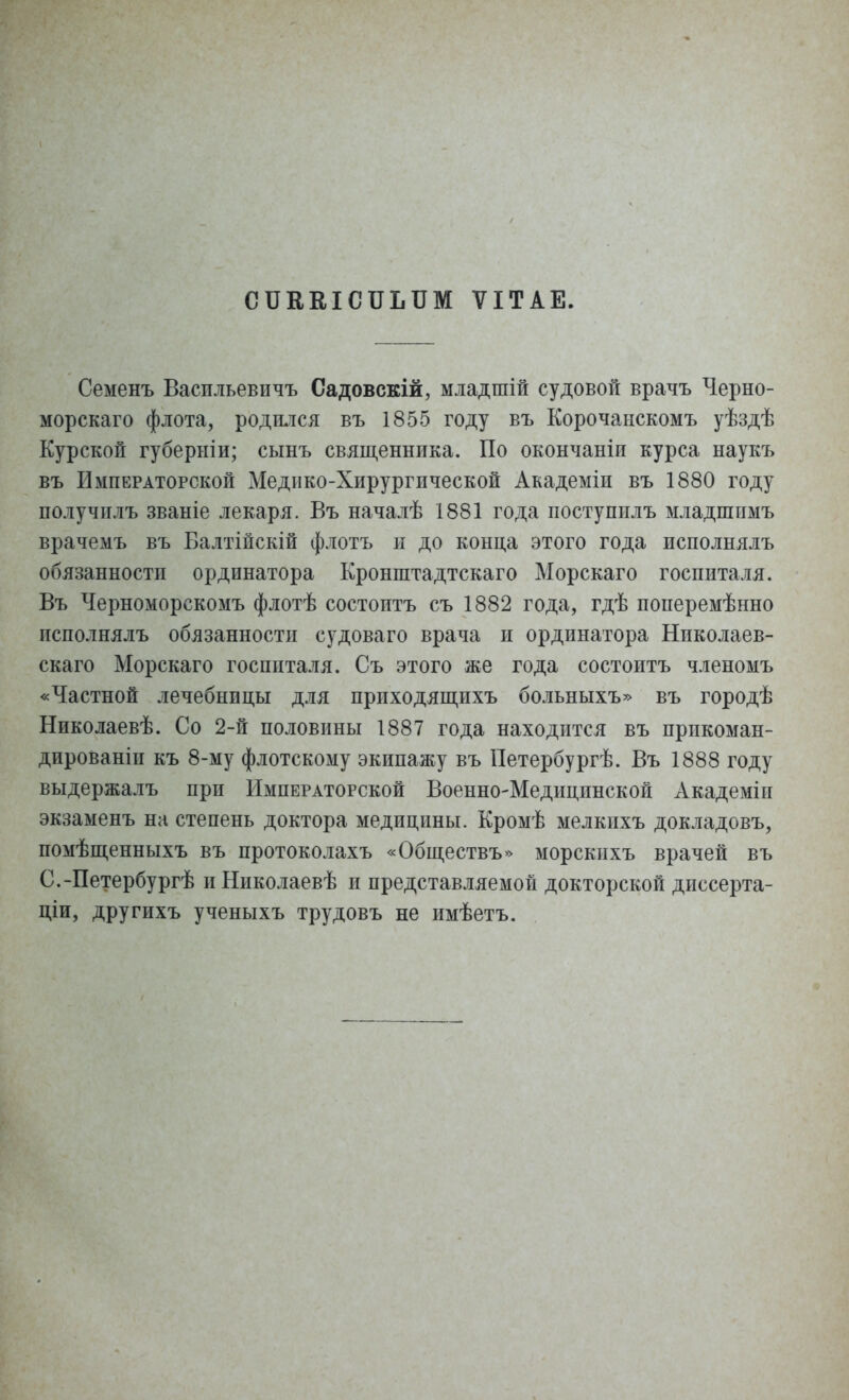 СШЬВЮПЫШ ѴІТАЕ. Семенъ Васпльевичъ Садовскій, младшій судовой врачъ Черно- морскаго флота, родился въ 1855 году въ Корочанскомъ уѣздѣ Курской губерніи; сынъ священника. По окончаніп курса наукъ въ Императорской Медико-Хирургической Академіи въ 1880 году получилъ званіе лекаря. Въ началѣ 1881 года поступплъ младшпмъ врачемъ въ Балтійскій флотъ н до конца этого года псполнялъ обязанности ординатора Кронштадтскаго Морскаго госпиталя. Въ Черноморскомъ флотѣ состоптъ съ 1882 года, гдѣ поперемѣнно псполнялъ обязанности судоваго врача и ординатора Николаев- скаго Морскаго госпиталя. Съ этого же года состоптъ членомъ «Частной лечебницы для прпходящпхъ больныхъ» въ городѣ Николаевѣ. Со 2-й половины 1887 года находится въ прикоман- дированы къ 8-му флотскому экипажу въ Петербургѣ. Въ 1888 году выдержалъ при Императорской Военно-Медицпнской хѴкадеміи экзаменъ на степень доктора медицины. Кромѣ мелкихъ докладовъ, помѣщенныхъ въ протоколахъ «Обществъ» морскихъ врачей въ С.-Петербургѣ иНиколаевѣ и представляемой докторской дпссерта- ціи, другихъ ученыхъ трудовъ не имѣетъ.