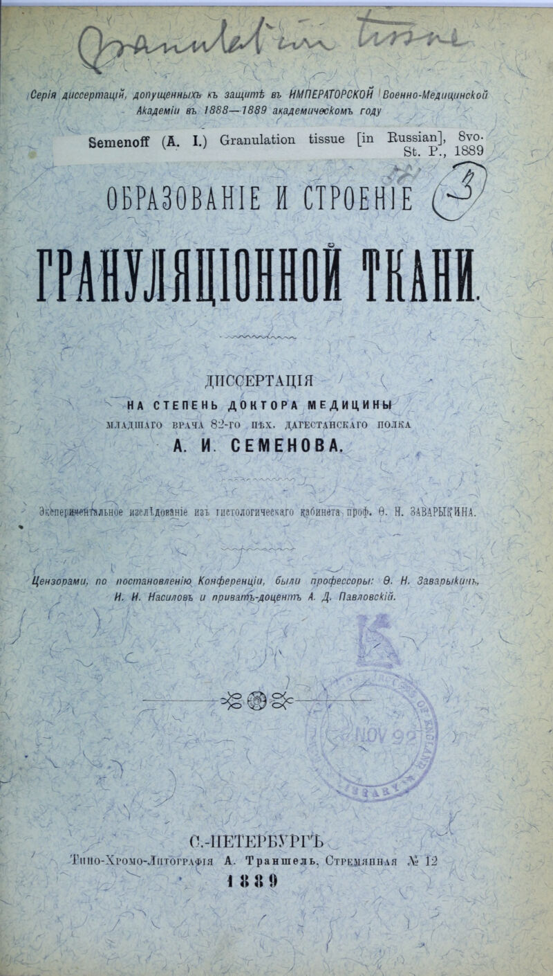 Серія диссертацій, допущенныхъ къ зщитѣ въ ИМПЕРАТОРСКОЙ 'Военно-Медицинской Академіи въ 1888—7555 академичѳскомъ году 8етепо# (А. I.) ОгагтЫкт ііззие [іп Вивзіап], 8ѵо- Вѣ. Р., 1889 ОБРАЗОВАНА И СТРОЕН1Е ДТТССЕРТАЦІЯ НА СТЕПЕНЬ ДОКТОРА МЕДИЦИНЫ іІЛАДЩІГО ВРАЧА 82-ГО ПѢХ. ДАГЕСТАНСКАГО ПОЛКА А. И. СЕМЕНОВА. Эккерииейіальное изелідованіе изъ гшологическаго цзгіинета проф. Ѳ. Н. ЗАВАРЬЩИНА. Цензорами, по постановлению^ Конференціи, были профессорш: Ѳ. Н. Заварыкинъ, И. И. Насиловъ и приватъ-доцентъ А. Д. Павловскій. (ЫІЕТЕГЕУРГЪ Тшіо-Хгомо-Литографія А. Траншель. Стремянная Щ. 12 I 8 8 9