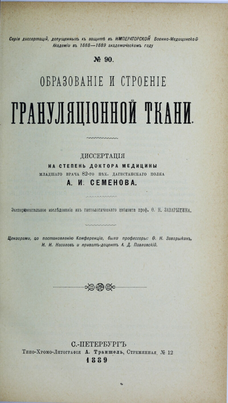 Серія диссертацій, допущенным къ защиті въ ИМПЕРАТОРСКОЙ Военно-Медицинской Академіи въ 1888—1889 академиЧескомъ году № 90. ОБРАЗОВАНА И СТРОЕНІЕ ДИССЕРТАЦІЯ НА СТЕПЕНЬ ДОКТОРА МЕДИЦИНЫ МЛАДШАГО ВРАЧА 82-ГО ПѢХ. ДАГЕСТАНСКАГО ПОЛКА А. И. СЕМЕНОВА. Экспериментальное изслѣдованіе изъ гистологичеекаго кабинета проф. Ѳ. Н. ЗАВАРЫКИНА. Цензорами, по постановленію Конференціи, была профессоры: Ѳ. Н. Заварыкинъ, И. И. Насиловъ и лриватъ-доцентъ А. Д. Павловскій. С.-ПЕТЕРБУРГЪ Тішо-Хроіго-Литографія А. Траншель, Стремянная, Д» 12 1889