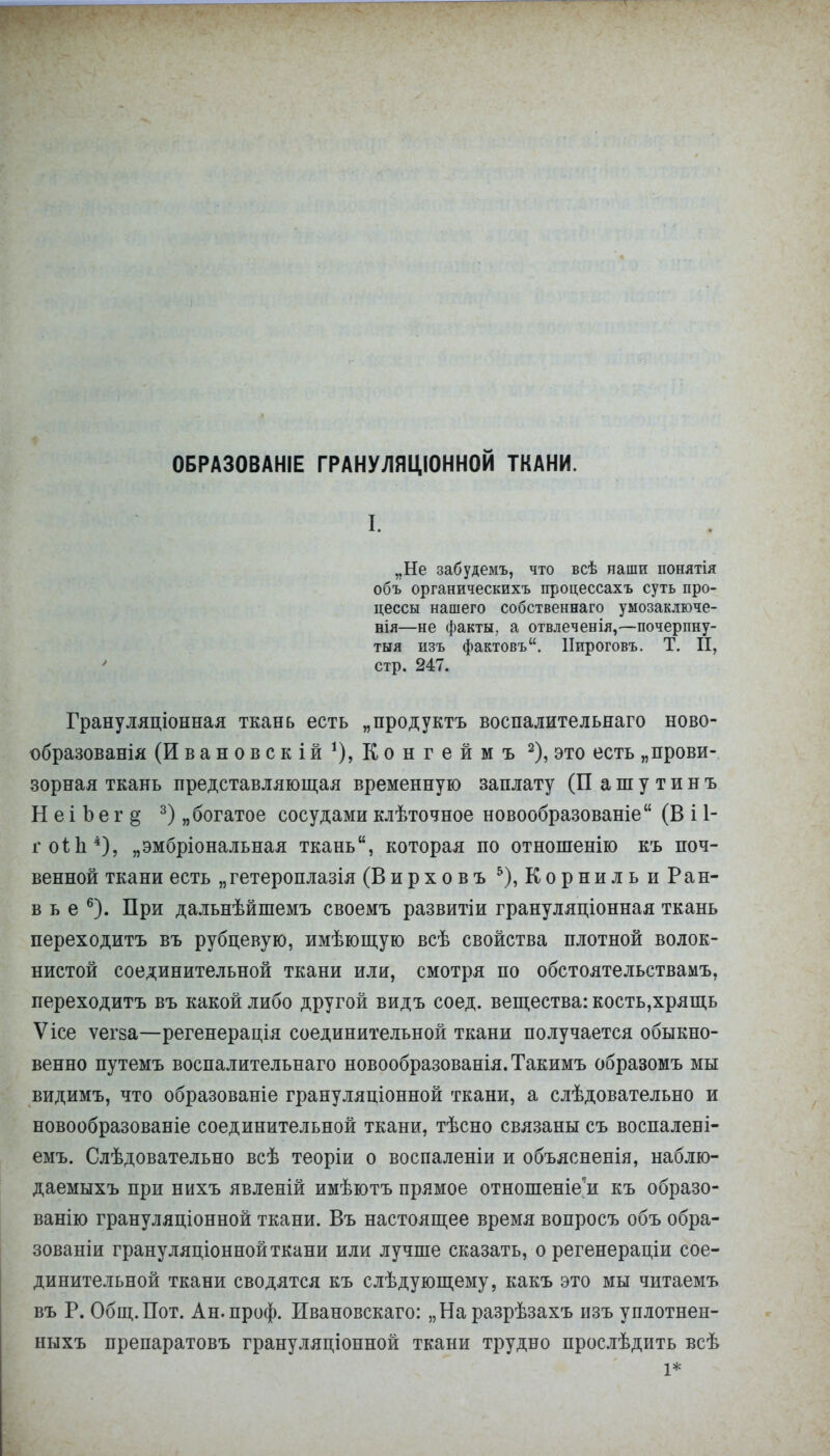 ОБРАЗОВАНА ГРАНУЛЯЦІОННОЙ ТКАНИ. I. „Не забудемъ, что всѣ наши понятія объ органическихъ процессахъ суть про- цессы нашего собственнаго умозаключе- нія—не факты, а отвлеченія,—почерпну- тыя изъ фактовъ. Пироговъ. Т. II, стр. 247. Грануляціонная ткань есть „продуктъ воспалительнаго ново- образования (Ивановскій1), Конгеймъ 2), это есть „прови- зорная ткань представляющая временную заплату (П ашутинъ Н е і Ъ е г § 3) „богатое сосудами клѣточное новообразованіе (В і 1- гоіЬ4), „эмбріональная ткань, которая по отношенію къ поч- венной ткани есть „гетероплазія (Вирховъ 5),КорнильиРан- в ь е 6). При дальнѣйшемъ своемъ развитіи грануляціонная ткань переходить въ рубцевую, имѣющую всѣ свойства плотной волок- нистой соединительной ткани или, смотря по обстоятельствам^ переходить въ какой либо другой видъ соед. вещества: кость,хрящь Ѵісе ѵегва—регенерація соединительной ткани получается обыкно- венно путемъ воспалительнаго новообразованія. Такимъ образомъ мы видимъ, что образованіе грануляціонной ткани, а слѣдовательно и новообразованіе соединительной ткани, тѣсно связаны съ воспалені- емъ. Слѣдовательно всѣ теоріи о воспаленіи и объясненія, наблю- даемыхъ при нихъ явленій имѣютъ прямое отношеніе^и къ образо- ванію грануляціонной ткани. Въ настоящее время вопросъ объ обра- зованы грануляціоннойткани или лучше сказать, о регенераціи сое- динительной ткани сводятся къ слѣдующему, какъ это мы читаемъ въ Р. Общ. Пот. Ан.проф. Ивановскаго: „Наразрѣзахъ изъ уплотнен- ныхъ препаратовъ грануляціонной ткани трудно прослѣдить всѣ 1*