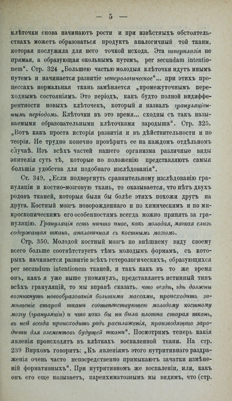 — э — елѢточки снова начинаютъ рости и при извѣстныхъ обстоятель- ствахъ можетъ образоваться продуктъ аналогичный той ткани, которая послужила для него точкой исхода. Эта гиперплазія не прямая, а образующая окольнымъ путемъ, рег зесипсіат іпіепііо- пет. Стр. 324 „Большею частью молодыя клѣточки идутъ инымъ путемъ и начинается развитіе гетерологическоеи... при этихъ про- цессахъ нормальная ткань замѣняется „промежуточнымъ пере- ходнымъ состояніямъ. Это періодъ, какъ будто полной индиффе- рентности новыхъ клѣточекъ, который я назвалъ грануляціон- нымь періодомъ. Клѣточки въ это время... сходны съ такъ назы- ваемыми образовательными клѣточками зародыша. Стр. 325. „Вотъ какъ проста исторія развитія и въ действительности и по теоріи. Не трудно конечно провѣрить ее на каждомъ отдѣльномъ случаѣ. Изъ всѣхъ частей нашего организма различные виды эпителія суть тѣ, которые по положенію представляютъ самыя болыпія удобства для подобнаго изслѣдованія. Ст. 349. „Если подвергнуть сравнительному изслѣдованію гра- нуляціи и костно-мозговую ткань, то оказывается, что нѣтъ двухъ родовъ тканей, которыя были бы болѣе этихъ похожи другъ на друга. Костный мозгъ новорожденнаго и по химическимъ и по ми- кроскопическимъ его особенностямъ всегда можно принять за гра- нуляцію. Грануляція есть ничто иное, какъ молодая, мягкая слизь содержащая ткань, аналогичная съ костнымъ мозгомъ. Стр. 350. Молодой костный мозгъ по внѣшнему виду своему всего больше соотвѣтствуетъ тѣмъ молодымъ формамъ, съ кото- рыхъ начинается развитіе всѣхъ гетерологическихъ, образующихся рег зесипсіит іпіепііопет тканей, и такъ какъ въ то же время онъ, какъ я уже выше упомянулъ, представляетъ истинный типъ всѣхъ грануляцій, то мы вправѣ сказать, что вездѣ, гдѣ должны возникнуть новообразованія большими массамгі, происходить за- мѣгценге старой ткани соотвѣтствующею молодому костному мозгу (грануляцігі) гі что какъ бы ни была плотна старая ткань, въ ней всегда прогісходитъ родъ распложенія, производящаю заро- дыши для элементовъ будущей ткани. Посмотримъ теперь какія явленія происходятъ въ клѣткахъ воспаленной ткани. На стр. 239 Вирховъ говоритъ: „Къ явленіямъ этого нутритивнаго раздра- женія очень часто непосредственно примыкаютъ зачатки измѣне- ній формативныхъ. При нутритивномъ же воспаленіи,. или, какъ онъ его еще называетъ, паренхиматознымъ мы видимъ, что (стр.