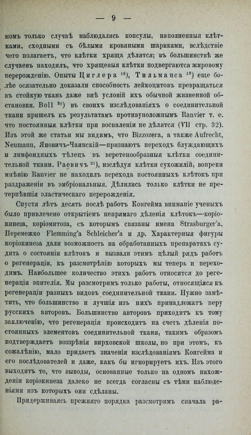 номъ только случаѣ наблюдались консулы, наполненный клѣт- ками, сходными съ бѣлыми кровяными шариками, вслѣдствіе чего полагаетъ, что клѣтки хряща дѣлятся; въ болыпинствѣ же случаевъ находилъ, что хрящевыя клѣтки подвергаются жировому перерожденію. Опыты Циглера 18), Тильманса 1Э) еще бо- лѣе осязательно доказали способность лейкоцитовъ превращаться въ стойкую ткань даже внѣ условій ихъ обычной жизненной об- становки. Воіі 2о) въ своихъ изслѣдованіяхъ о соединительной ткани пришелъ къ результатамъ противуположнымъ Капѵіег т. е. что постоянныя клѣтки при воспаленіи не дѣлятся (VII стр. 32). Изъ этой же статьи мы видимъ, что Віггогега, а также АиггесЫ, Кеитапп, Лновичъ-Чаинскій—признаютъ переходъ блуждающихъ и лимфоидныхъ тѣлецъ въ веретенообразныя клѣтки соедини- тельной ткани. Раевичъ 21), изслѣдуя клѣтки сухожилій, вопреки тинѣнію Еапѵіег не находилъ перехода постоянныхъ клѣтокъ при раздраженіи въ эмбріональныя. Дѣлились только клѣтки не пре- терпѣвшія эластическаго перерожденія. Спустя лѣтъ десять послѣ работъ Конгейма вниманіе ученыхъ было привлечено открытіемъ непрямаго дѣленія клѣтокъ—коріо- кинеза, коріомитоза, съ которымъ связаны имена 8іга8Ьигдег'а, Перемежко Р1еттіп§'а 8сЫеіспег'а и др. Характерныя фигуры коріокинеза дали возможность на обработанныхъ препаратахъ су- дить о состояніи клѣтокъ и вызвали этимъ цѣлый рядъ работъ о регенераціи, къ разсмотрѣнію которыхъ мы теперь и перехо- димъ. Наибольшее количество этихъ работъ относится до реге- нераціи эпителія. Мы разсмотримъ только работы, относящіяся къ регенераціи разныхъ видовъ соединительной ткани. Нужно замѣ- тить, что большинство и лучшія изъ нихъ принадлежатъ перу русскихъ авторовъ. Большинство авторовъ приходитъ къ тому заключенію, что регенерація происходитъ на счетъ дѣленія по- стоянныхъ элементовъ соединительной ткани, такимъ образомъ подтверждаетъ воззрѣнія вирховской школы, но при этомъ, къ сожалѣнію, мало придаетъ значенія изслѣдованіямъ Конгейма и его послѣдователей и даже, какъ бы игнорируетъ ихъ. Изъ этого выходитъ то, что выводы, основанные только на одномъ нахож- деніи коріокинеза далеко не всегда согласны съ тѣми наблюде- ніями изъ которыхъ они сдѣланы. Придерживаясь прежняго порядка разсмотримъ сначала ра-