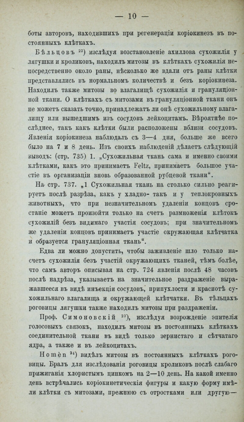 боты авторовъ, находившихъ при регенераціи коріокинезъ въ по- стоянныхъ клѣткахъ. Бѣльцовъ 22) изслѣдуя возстановленіе ахиллова сухожилія у лягушки и кроликовъ, находилъ митозы въ клѣткахъ сухожилія не- посредственно около раны, нѣсколько же вдали отъ раны клѣтки представлялись въ нормальномъ количествѣ и безъ коріокинеза. Находилъ также митозы во влагалищѣ сухожилія и грануляціон- ной ткани. О клѣткахъ съ митозами въ грануляціонной ткани онъ не можетъ сказать точно, принадлежать ли онѣ сухожильному влага- лищу или вышедшимъ изъ сосудовъ лейкоцитамъ. Вѣроятнѣе по- слѣднее, такъ какъ клѣтки были расположены вблизи сосудовъ. Явленія коріокинеза наблюдалъ съ 3—4 дня, больше же всего было на 7 и 8 день. Изъ своихъ наблюденій дѣлаетъ слѣдующій выводъ: (стр. 735) 1. „Сухожильная ткань сама и именно своими клѣтками, какъ это нринимаетъ ГеНг, принимаетъ большое уча- стіе въ организаціи вновь образованной рубцевой ткани. На стр. 737. „1 Сухожильная ткань на столько сильно реаги- руетъ послѣ разрѣза, какъ у хладно- такъ и у теплокровныхъ животныхъ, что при незначительномъ удаленіи концовъ сро- станіе можетъ произойти только на счетъ размноженія клѣтокъ сухожилій безъ видимаго участія сосудовъ; при значительномъ же удаленіи концовъ принимаетъ участіе окружающая клѣтчатка и образуется грануляціонная ткань. Едва ли можно допустить, чтобы заживленіе шло только на- счетъ сухожилія безъ участій окружающихъ тканей, тѣмъ болѣе, что самъ авторъ описывая на стр. 724 явленія послѣ 48 часовъ послѣ надрѣза, указываетъ на значительное раздраженіе выра- жавшееся въ видѣ инъекціи сосудовъ, припухлости и краснотѣ су- хожильнаго влагалища и окружающей клѣтчатки. Въ тѣльцахъ роговицы лягушки также находилъ митозы при раздраженіи. Проф. Симоновскій 23), изслѣдуя возрожденіе эпителія голосовыхъ связокъ, находилъ митозы въ постоянныхь клѣткахъ соединительной ткани въ видѣ только зернистаго и сѣтчатаго ядра, а также и въ лейкоцитахъ. Н о т ё п 24) видѣлъ митозы въ постоянныхъ клѣткахъ рого- вицы. Бралъ для изслѣдованія роговицы кроликовъ послѣ слабаго прижиганія хлористымъ цинкомъ на 2—10 день. На какой именно день встрѣчались коріокинетическія фигуры и какую форму имѣ- ли клѣтки съ митозами, прежнюю съ отростками или другую—