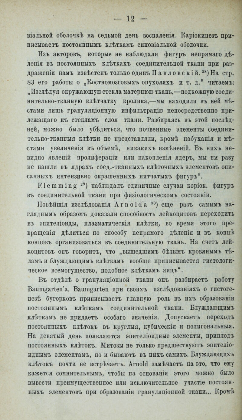 віальной оболочкѣ на седьмой день воспаленія. Каріокинезъ при- писываетъ постояннымъ клѣткамъ синовіальной оболочки. Изъ авторовъ, которые не наблюдали фигуръ непрямаго дѣ- ленія въ постоянныхъ клѣткахъ соединительной ткани при раз- драженіи намъ извѣстенъ только одинъ П а в л о в с к і й.28) На стр. 53 его работы о „Костномозговыхъ опухоляхъ и т. д. читаемы я Изслѣдуя окружающую стекла матернюю ткань,—подкожную соеди- нительно-тканную клѣтчатку кролика,—мы находили въ ней мѣ- стами лишь грануляціонную инфильтрацію непосредственно при- лежащаго къ стекламъ слоя ткани. Разбираясь въ этой послѣд- ней, можно было убѣдиться, что почвенные элементы соедини- тельно-тканныя клѣтки не представляли, кромѣ набуханія и мѣ- стами увеличенія въ объемѣ, никакихъ измѣненій. Въ нихъ не- видно явленій пролифераціи или накопленія ядеръ, мы ни разу не нашли въ ядрахъ соед.-тканныхъ клѣточныхъ элементовъ опи- санныхъ интензивно окрашенныхъ нитчатыхъ фигурък. Еіеттіпд 29) наблюдалъ единичные случаи коріок. фигуръ въ соединительной ткани при физіологическомъ состояніи. Новѣйшія изслѣдованія АгпоІсГа 30) еще разъ самымъ на- гляднымъ образомъ доказали способность лейкоцитовъ переходить въ эпителіоиды, плазматическія клѣтки, во время этого пре- вращенія дѣлиться по способу непрямого дѣленія и въ концѣ концовъ организоваться въ соединительную ткань. На счетъ лей- коцитовъ онъ говоритъ, что „вышедшимъ бѣлымъ кровянымъ тѣ- ламъ и блуждающимъ клѣткамъ вообще приписывается гистологи- ческое всемогущество, подобное клѣткамъ яицъ. Въ отдѣлѣ о грануляціонной ткани онъ разбираетъ работу ВаитоагІеп'а. Ваитдагіеп при своихъ изслѣдованіяхъ о гистоге- незѣ бугорковъ приписываетъ главную роль въ ихъ образованіи постояннымъ клѣткамъ соединительной ткани. Блуждающимъ клѣткамъ не придаетъ особаго значенія. Допускаетъ переходъ постоянныхъ клѣтокъ въ круглыя, кубическія и полигональныя. На девятый день появляются эпителіоидные элементы, приплодъ постоянныхъ клѣтокъ. Митозы не только предшествуютъ эпителіо- иднымъ элементамъ, но и бываютъ въ нихъ самихъ. Блуждающихъ клѣтокъ почти не встрѣчаетъ. АгпоШ замѣчаетъ на это, что ему кажется сомнительнымъ, чтобы на основаніи этого можно было вывести преимущественное или исключительное участіе постоян- ныхъ элементовъ при образованіи грануляціонной ткани... Кромѣ