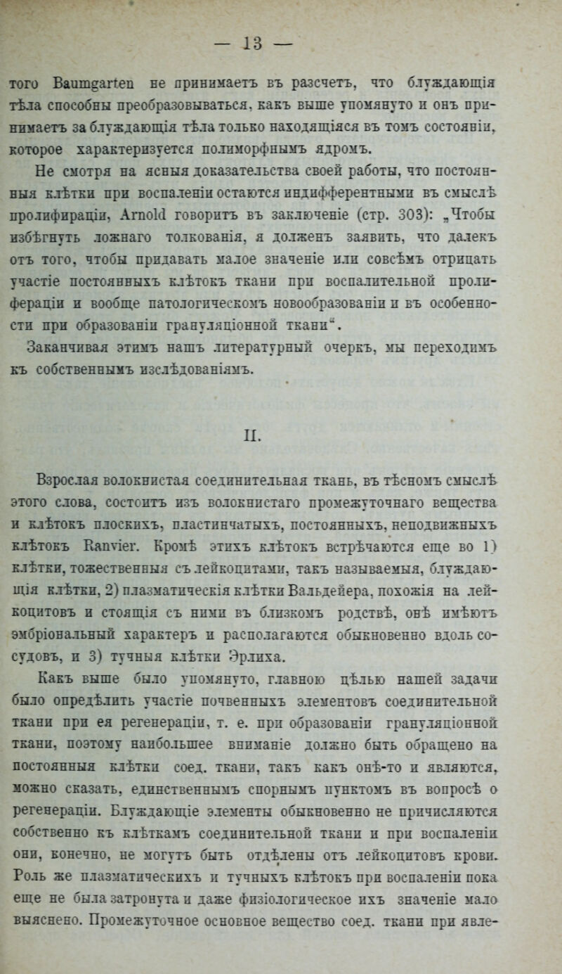 того Ваиш^аггеп не яринннаетъ въ разсчетъ, что блуждающія тѣла способны преобразовываться, какъ выше упомянуто п онъ при- нимаете за блуждающія тѣла только находящаяся въ томъ состояніи. которое характеризуется полпморфнымъ ядромъ. Не смотря на ясныя доказательства своей работы, что постоян- ныя клѣткн при воспаленіи остаются индифферентными въ смыслѣ пролифнрадіи, Агпокі говорить въ заключеніе (стр. 303): „Чтобы избѣгнуть ложнаго толкованія. я долженъ заявить, что далекъ отъ того, чтобы придавать малое значеніе или совсѣмъ отрицать участіе постоянныхъ клѣтокъ ткани при воспалительной пролп- фераціи и вообще патологпчеекомъ новообразованіп п въ особенно- сти при образованіп грануляціонной ткани. Заканчивая этимъ нашъ литературный очеркъ, мы переходимъ къ собственнымъ изслѣдованіямъ. И. Взрослая волокнистая соединительная ткань, въ тѣсномъ смыслѣ этого слова, состоитъ изъ волокнпстаго промежуточнаго вещества и клѣтокъ плоскпхъ, пластпнчатыхъ, постоянныхъ, неподвижныхъ клѣтокъ Вапѵіег. Кромѣ этихъ клѣтокъ встрѣчаются еще во П клѣтки, тожественныя съ лейкоцитами, такъ называемыя, блуждаю- щія клѣтки, 2) плазматпческія клѣткп Вальдейера, похожія на лей- коднтовъ и стоящія съ ними въ блнзкомъ родствѣ, онѣ пмѣютъ эмбріовальный характеръ и располагаются обыкновенно вдоль со- судовъ, и 3) тучныя клѣтки Эрлпха. Какъ выше было упомянуто, главною цѣлью нашей задачи было опредѣлпть участіе почвенныхь элементовъ соединительной ткани при ея регенерапіи, т. е. при образованіи грануляціонной ткани, поэтому наибольшее внпманіе должно быть обращено на постоянный клѣтки соед. ткани, такъ какъ онѣ-то и являются, можно сказать, едпяственнымъ спорнымъ пунктомъ въ вопросѣ о регенерапіи. Блуждающіе элементы обыкновенно не причисляются собственно къ клѣткамъ соединительной ткани и при воспаленіи они, конечно, не могутъ быть отдѣлены отъ лейкоцитовъ крови. Роль же плазматическихъ и тучныхъ клѣтокъ при воспаленіп пока еще не была затронута и даже фпзіологическое пхъ значеніе мало выяснено. Промежуточное основное вещество соед. ткани при явле-