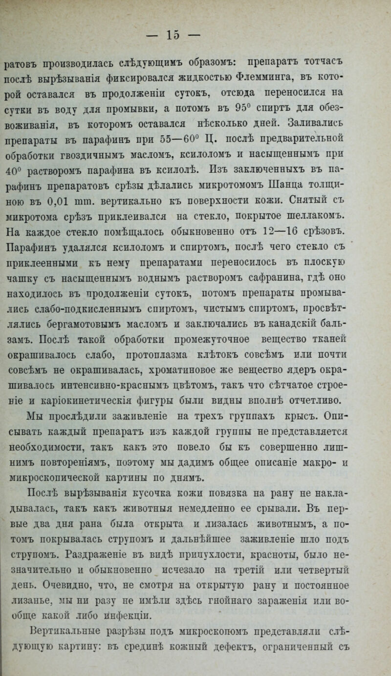 ратовъ производилась слѣдующимъ образомъ: препаратъ тотчасъ послѣ вырѣзыванія фиксировался жидкостью Флемминга, въ кото- рой оставался въ продолжены сутокъ, отсюда переносился на сутки въ воду для промывки, а потомъ въ 95° спиртъ для обез- воживанія, въ которомъ оставался нѣсколько дней. Заливались препараты въ парафинъ при 55—60° Ц. послѣ предварительной обработки гвоздичнымъ масломъ, ксилоломъ и насыщеннымъ при 40° растворомъ парафина въ ксилолѣ. Пзъ заключенныхъ въ па- рафинъ препаратовъ срѣзы дѣлались микротомомъ Шанца толщи- ною въ 0,01 тт. вертикально къ поверхности кожи. Снятый съ микротома срѣзъ приклеивался на стекло, покрытое шеллакомъ. На каждое стекло помѣщалось обыкновенно отъ 12—16 срѣзовъ. Парафинъ удалялся ксилоломъ и спиртомъ, послѣ чего стекло съ приклеенными къ нему препаратами переносилось въ плоскую чашку съ насыщеннымъ воднымъ растворомъ сафранина, гдѣ оно находилось въ продолженіи сутокъ, потомъ препараты промыва- лись слабо-подкисленнымъ спиртомъ, чистымъ спиртомъ, просвѣт- лялись бергамотовымъ масломъ и заключались въ канадскій баль- замъ. Послѣ такой обработки промежуточное вещество тканей окрашивалось слабо, протоплазма клѣтокъ совсѣмъ или почти совсѣмъ не окрашивалась, хроматиновое же вещество ядеръ окра- шивалось интенспвно-краснымъ цвѣтомъ, такъ что сѣтчатое строе- ніе и каріокинетическія фигуры были видны вполнѣ отчетливо. Мы прослѣдили заживленіе на трехъ группахъ крысъ. Опи- сывать каждый препаратъ пзъ каждой группы не представляется необходимости, такъ какъ это повело бы къ совершенно лиш- нимъ повтореніямъ. поэтому мы дадимъ общее описаніе макро- и микроскопической картины по днямъ. Послѣ вырѣзыванія кусочка кожи повязка на рану не накла- дывалась, такъ какъ животныя немедленно ее срывали. Въ пер- вые два дня рана была открыта и лизалась животнымъ, а по- томъ покрывалась струпомъ и дальнѣйшее заживленіе шло подъ струпомъ. Раздраженіе въ впдѣ припухлости, красноты, было не- значительно и обыкновенно исчезало на третій или четвертый день. Очевидно, что, не смотря на открытую рану и постоянное лизанье, мы ни разу не пмѣли здѣсь гяойнаго зараженія или во- обще какой либо инфекціи. Вертикальные разрѣзы подъ микроскопомъ представляли слѣ- дующую картину: въ средпнѣ кожный дефектъ, ограниченный съ