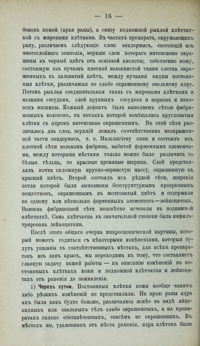 боковъ кожей (края раны), а снизу подкожной рыхлой клѣтчат- кой съ жировыми клѣтками. Въ частяхъ препарата, окружающихъ рану, различаемъ слѣдующіе слои: эпидермисъ, состоящій изъ многослойнаго эпителія, верхніе слои котораго интенсивно окра- шены въ черный цвѣтъ отъ осміевой кислоты; собственно кожу,, состоящую изъ пучковъ плотной волокнистой ткани слегка окра- шенныхъ въ лиловатый цвѣтъ, между пучками видны постоян- ныя клѣтки, различимыя по слабо окрашенному овальному ядру. Потомъ рыхлая соединительная ткань съ жировыми клѣтками и мелкими сосудами, слой крупныхъ сосудовъ и нервовъ и нако- нецъ мышицы. Кожный дефектъ былъ выполненъ сѣтью фибри- нозныхъ волоконъ, въ петляхъ которой помѣщались кругловатыя клѣтки съ ядромъ интенсивно окрашеннымъ. Въ этой сѣти раз- личалось два слоя, верхній лежалъ соотвѣтственно неокрашен- ной части эпидермиса, т. е. Мальпигіеву слою и состоялъ изъ плотной сѣти волоконъ фибрина, набитой форменными элемента- ми, между которыми мѣстами только можно было различить то бѣлыя тѣльца, то красные кровяные шарики. Слой представ- лялъ почти сплошную крупно-зернистую массу, окрашенную въ красный цвѣтъ. Второй состоялъ изъ рѣдкой сѣти, широкія петли которой были выполнены безструктурнымъ прозрачнымъ веществомъ, окрашеннымъ въ желтоватый цвѣтъ и содержали по одному или нѣсколько форменныхъ элементовъ—лейкоцитовъ. Волокна фибринозной сѣти незамѣтно исчезали въ подкожной клѣтчаткѣ. Сама клѣтчатка въ значительной степени была инфиль- трирована лейкоцитами. Послѣ этого общаго очерка микроскопической картины, кото- рый можетъ годиться съ нѣкоторыми измѣненіями, которыя бу- дутъ указаны въ соотвѣтственныхъ мѣстахъ, для всѣхъ препара- товъ изъ лапъ крысъ, мы переходимъ къ тому, что составляетъ главную задачу нашей работы — къ описанію измѣненій въ по- стоянныхъ клѣткахъ кожи и подкожной клѣтчатки и лейкоци- тахъ отъ раненія до заживленія. 1) Черезъ сутки. Постоянныя клѣтки кожи вообще какихъ либо рѣзкихъ измѣненій не представляли. На краю раны ядра ихъ были какъ будто больше, различались яснѣе въ видѣ яйпе- видныхъ или овальныхъ тѣлъ слабо окрашенныхъ, а на препа- ратахъ сильно обезцвѣченныхъ, совсѣмъ не окрашенныхъ. Въ мѣстахъ же, удаленныхъ отъ мѣста раненія, ядра клѣтокъ были