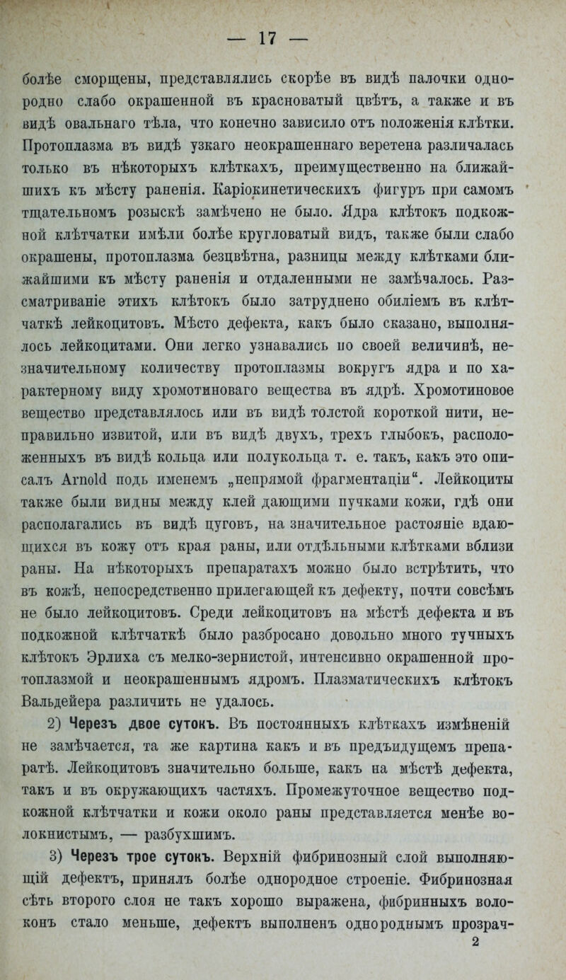 I — 17 — болѣе сморщены, представлялись скорѣе въ видѣ палочки одно- родно слабо окрашенной въ красноватый цвѣтъ, а также и въ видѣ овальнаго тѣла, что конечно зависило отъ положенія клѣтки. Протоплазма въ видѣ узкаго неокрашеннаго веретена различалась только въ нѣкоторыхъ клѣткахъ, преимущественно на ближай- шихъ къ мѣсту раненія. Каріокинетическихъ фигуръ при самомъ тщательномъ розыскѣ замѣчено не было. Ядра клѣтокъ подкож- ной клѣтчатки имѣли болѣе кругловатый видъ, также были слабо окрашены, протоплазма безцвѣтна, разницы между клѣтками бли- жайшими къ мѣсту раненія и отдаленными не замѣчалось. Раз- сматриваніе этихъ клѣтокъ было затруднено обиліемъ въ клѣт- чаткѣ лейкоцитовъ. Мѣсто дефекта, какъ было сказано, выполня- лось лейкоцитами. Они легко узнавались но своей величинѣ, не- значительному количеству протоплазмы вокругъ ядра и по ха- рактерному виду хромотиноваго вещества въ ядрѣ. Хромотиновое вещество представлялось или въ видѣ толстой короткой нити, не- правильно извитой, или въ видѣ двухъ, трехъ глыбокъ, располо- женныхъ въ видѣ кольца или полукольца т. е. такъ, какъ это опи- салъ Агпоісі подь именемъ „непрямой фрагментами. Лейкоциты также были видны между клей дающими пучками кожи, гдѣ они располагались въ видѣ цуговъ, на значительное растояніе вдаю- щихся въ кожу отъ края раны, или отдѣльными клѣтками вблизи раны. На нѣкоторыхъ препаратахъ можно было встрѣтить, что въ кожѣ, непосредственно прилегающей къ дефекту, почти совсѣмъ не было лейкоцитовъ. Среди лейкоцитовъ на мѣстѣ дефекта и въ подкожной клѣтчаткѣ было разбросано довольно много тучныхъ клѣтокъ Эрлиха съ мелко-зернистой, интенсивно окрашенной про- топлазмой и неокрашеннымъ ядромъ. Плазматическихъ клѣтокъ Вальдейера различить не удалось. 2) Черезъ двое сутокъ. Въ постоянныхъ клѣткахъ измѣненій не замѣчается, та же картина какъ и въ предъидущемъ препа- ратѣ. Лейкоцитовъ значительно больше, какъ на мѣстѣ дефекта, такъ и въ окружающихъ частяхъ. Промежуточное вещество под- кожной клѣтчатки и кожи около раны представляется менѣе во- локнистымъ, — разбухшимъ. 3) Черезъ трое сутокъ. Верхній фибринозный слой выполняю- щій дефектъ, принялъ болѣе однородное строеніе. Фибринозная сѣть второго слоя не такъ хорошо выражена, фибринныхъ воло- конъ стало меньше, дефектъ выполненъ однороднымъ прозрач- 2