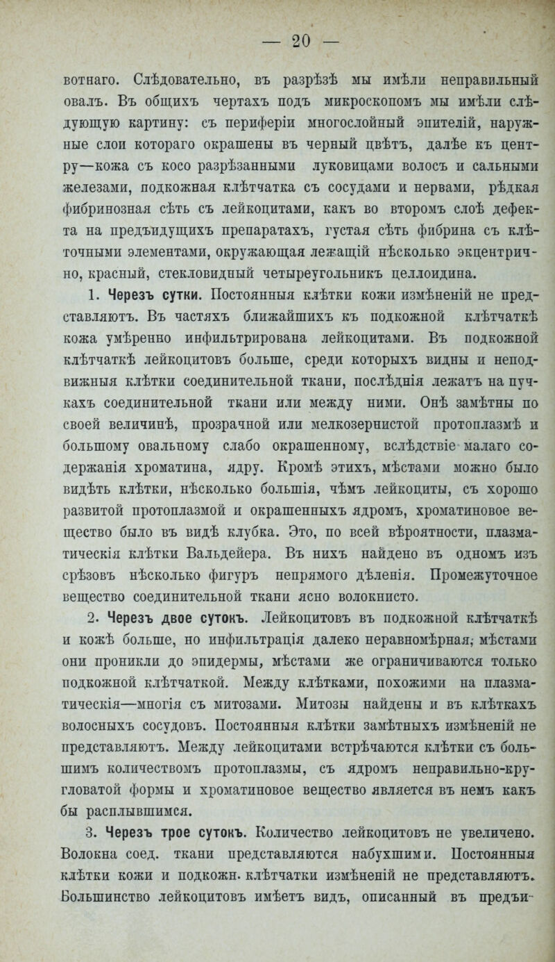 вот наго. Слѣдовательно, въ разрѣзѣ мы имѣли неправильный овалъ. Въ общихъ чертахъ подъ микроскопомъ мы имѣли слѣ- дующую картину: съ периферіи многослойный эпителій, наруж- ные слои котораго окрашены въ черный цвѣтъ, далѣе къ цент- ру—кожа съ косо разрѣзанными луковицами волосъ и сальными железами, подкожная клѣтчатка съ сосудами и нервами, рѣдкая фибринозная сѣть съ лейкоцитами, какъ во второмъ слоѣ дефек- та на предъидущихъ препаратахъ, густая сѣть фибрина съ клѣ- точными элементами, окружающая лежащій нѣсколько экцентрич- но, красный, стекловидный четыреугольникъ целлоидина. 1. Черезъ сутки. Постоянныя клѣтки кожи измѣненій не пред- ставляютъ. Въ частяхъ ближайшихъ къ подкожной клѣтчаткѣ кожа умѣренно инфильтрирована лейкоцитами. Въ подкожной клѣтчаткѣ лейкоцитовъ больше, среди которыхъ видны и непод- вижный клѣтки соединительной ткани, послѣднія лежатъ на пуч- кахъ соединительной ткани или между ними. Онѣ замѣтны по своей величинѣ, прозрачной или мелкозернистой протоплазмѣ и большому овальному слабо окрашенному, вслѣдствіе малаго со- держанія хроматина, ядру. Кромѣ этихъ, мѣстами можно было видѣть клѣтки, нѣсколько болыпія, чѣмъ лейкоциты, съ хорошо развитой протоплазмой и окрашенныхъ ядромъ, хроматиновое ве- щество было въ видѣ клубка. Это, по всей вѣроятности, плазма- тическія клѣтки Вальдейера. Въ нихъ найдено въ одномъ изъ срѣзовъ нѣсколько фигуръ непрямого дѣленія. Промежуточное вещество соединительной ткани ясно волокнисто. 2. Черезъ двое сутокъ. Лейкоцитовъ въ подкожной клѣтчаткѣ и кожѣ больше, но инфильтрація далеко неравномѣрная,- мѣстами они проникли до эпидермы, мѣстами же ограничиваются только подкожной клѣтчаткой. Между клѣтками, похожими на плазма- тическія—многія съ митозами. Митозы найдены и въ клѣткахъ волосныхъ сосудовъ. Постоянныя клѣтки замѣтныхъ измѣненій не представляютъ. Между лейкоцитами встрѣчаются клѣтки съ боль- шимъ количествомъ протоплазмы, съ ядромъ неправильно-кру- гловатой формы и хроматиновое вещество является въ немъ какъ бы расплывшимся. 3. Черезъ трое сутокъ. Количество лейкоцитовъ не увеличено. Волокна соед. ткани представляются набухшими. Постоянныя клѣтки кожи и подкожн. клѣтчатки измѣненій не представляютъ» Большинство лейкоцитовъ имѣетъ видъ, описанный въ предъи