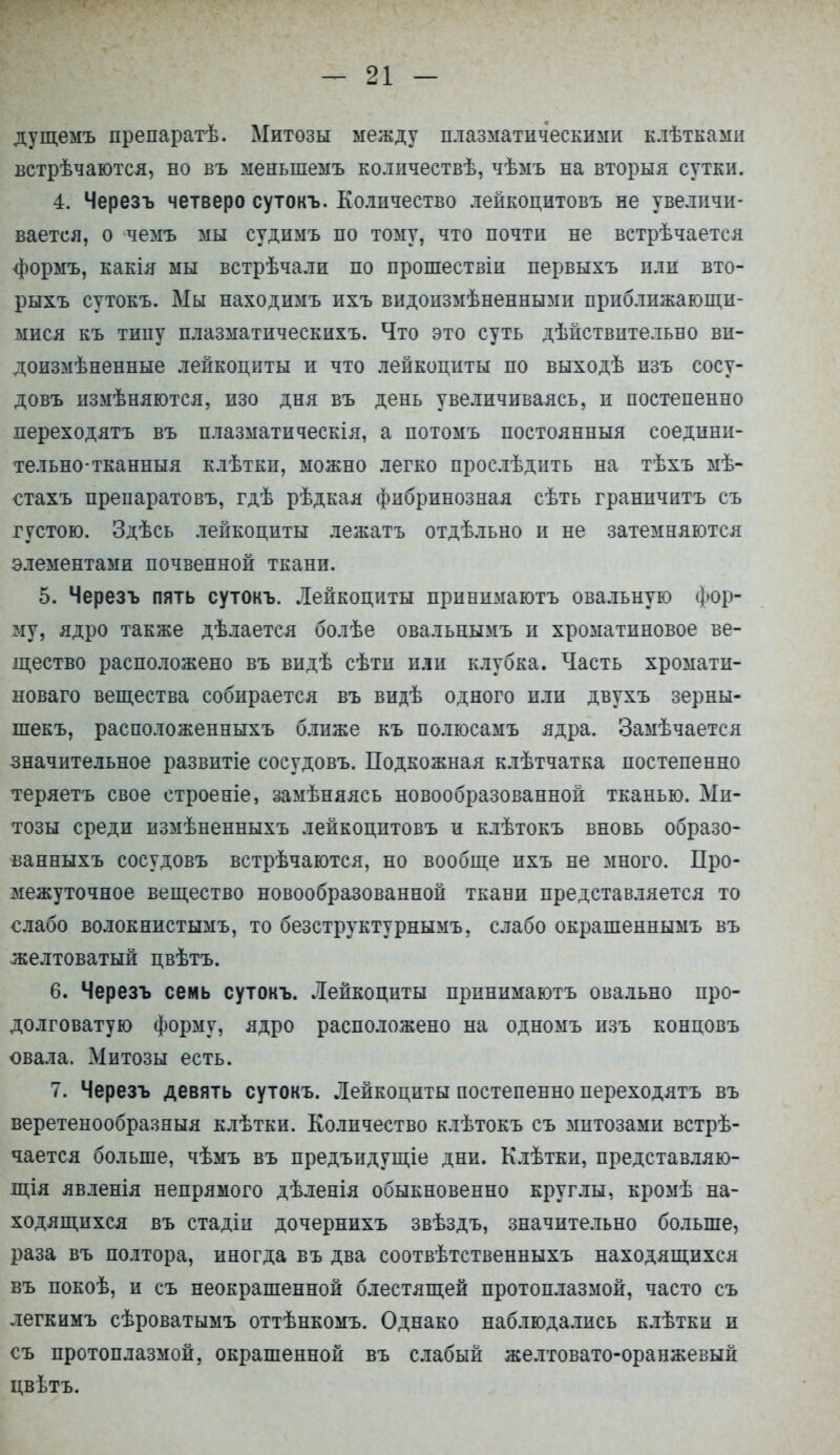 дущемъ препаратѣ. Митозы между плазматическими клѣтками встрѣчаются, но въ меныпемъ ко.іичествѣ, чѣмъ на вторыя сутки. 4. Черезъ четверо сутокъ. Количество лейкопитовъ не увеличи- вается, о чемъ мы судимъ по тому, что почти не встрѣчается формъ, какія мы встрѣчали по прошествіи первыхъ или вто- рыхъ сутокъ. Мы находимъ ихъ видоизмѣненными приближающи- мися къ типу плазматическихъ. Что это суть дѣйствительно ви- доизмѣненные лейкоциты и что лейкоциты по выходѣ пзъ сосу- довъ измѣняются, изо дня въ день увеличиваясь, и постепенно лереходятъ въ плазматическія, а потомъ постоянный соедини- тельно-тканныя клѣтки, можно легко проелѣдить на тѣхъ мѣ- ^тахъ препаратовъ, гдѣ рѣдкая фибринозная сѣть граничить съ густою. Здѣсь лейкоциты лежать отдѣльно и не затемняются элементами почвенной ткани. 5. Черезъ пять сутокъ. Лейкоциты принимаютъ овальную фор- му, ядро также дѣлается болѣе овальнымъ и хроматиновое ве- щество расположено въ впдѣ сѣтп или клубка. Часть хромати- новаго вещества собирается въ видѣ одного или двухъ зерны- шекъ, расположенныхъ ближе къ полюсамъ ядра. Замѣчается значительное развитіе сосудовъ. Подкожная клѣтчатка постепенно теряетъ свое строеніе, замѣняясь новообразованной тканью. Ми- тозы среди нзмѣненныхъ леикоцитовъ и клѣтокъ вновь образо- ванныхъ сосудовъ встрѣчаются, но вообще ихъ не много. Про- межуточное вещество новообразованной ткани представляется то слабо волокннстымъ, то безструктурнымъ, слабо окрашеннымъ въ желтоватый цвѣтъ. 6. Черезъ семь сутокъ. Лейкоциты принимаютъ овально про- долговатую форму, ядро расположено на одномъ изъ концовъ овала. Митозы есть. 7. Черезъ девять сутокъ. Лейкоциты постепенно переходятъ въ веретенообразныя клѣтки. Количество клѣтокъ съ митозами встрѣ- чается больше, чѣмъ въ предъидущіе дни. Клѣтки, представляю- щія явленія непрямого дѣленія обыкновенно круглы, кромѣ на- ходящихся въ стадіи дочернихъ звѣздъ, значительно больше, раза въ полтора, иногда въ два соотвѣтственныхъ находящихся въ покоѣ, и съ неокрашенной блестящей протоплазмой, часто съ легкимъ сѣроватымъ оттѣнкомъ. Однако наблюдались клѣтки и съ протоплазмой, окрашенной въ слабый желтовато-оранжевый цвѣтъ.