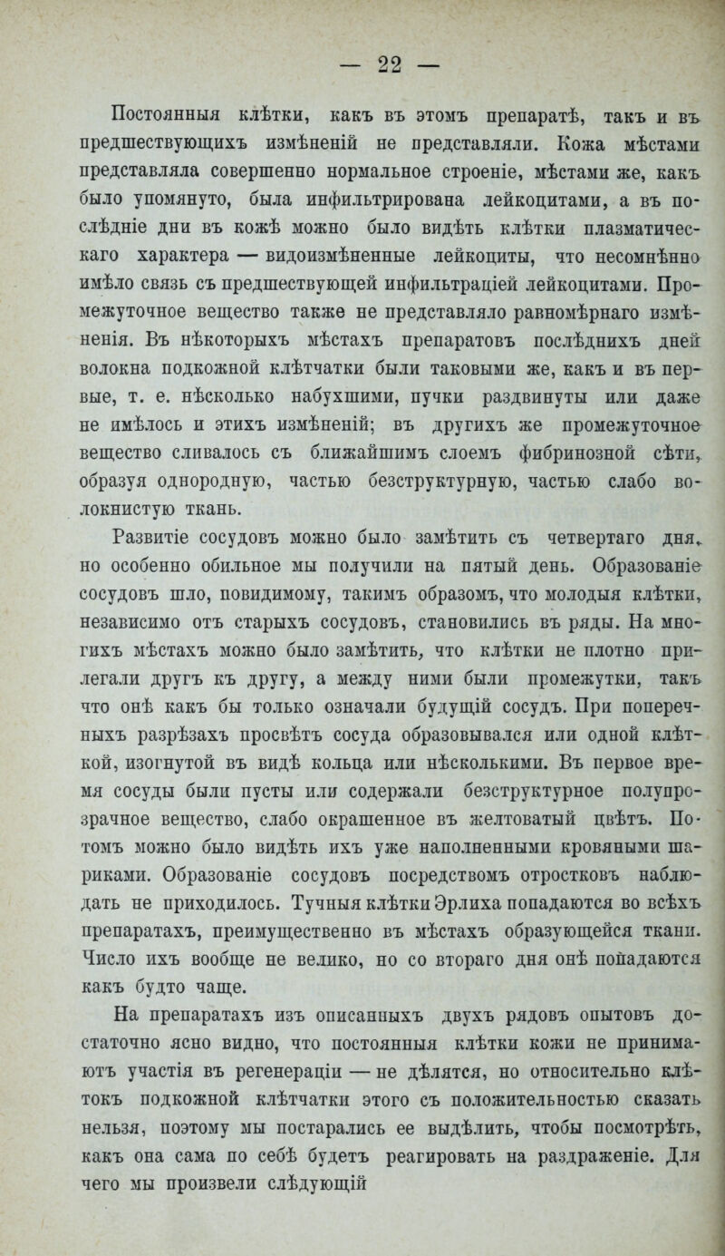 Постоянный клѣтки, какъ въ этомъ препаратѣ, такъ и въ предшествующихъ измѣненій не представляли. Кожа мѣстами представляла совершенно нормальное строеніе, мѣстами же, какъ было упомянуто, была инфильтрирована лейкоцитами, а въ по- слѣдніе дни въ кожѣ можно было видѣть клѣтки плазматичес- каго характера — видоизмѣненные лейкоциты, что несомнѣнно имѣло связь съ предшествующей инфильтраціей лейкоцитами. Про- межуточное вещество также не представляло равномѣрнаго измѣ- ненія. Въ нѣкоторыхъ мѣстахъ препаратовъ послѣднихъ дней волокна подкожной клѣтчатки были таковыми же, какъ и въ пер- вые, т. е. нѣсколько набухшими, пучки раздвинуты или даже не имѣлось и этихъ измѣненій; въ другихъ же промежуточное вещество сливалось съ ближайшимъ слоемъ фибринозной сѣти, образуя однородную, частью безструктурную, частью слабо во- локнистую ткань. Развитіе сосудовъ можно было замѣтить съ четвертаго дня, но особенно обильное мы получили на пятый день. Образованіе сосудовъ шло, повидимому, такимъ образомъ, что молодыя клѣтки, независимо отъ старыхъ сосудовъ, становились въ ряды. На мно- гихъ мѣстахъ можно было замѣтитъ, что клѣтки не плотно при- легали другъ къ другу, а между ними были промежутки, такъ что онѣ какъ бы только означали будущій сосудъ. При попереч- ныхъ разрѣзахъ просвѣтъ сосуда образовывался или одной клѣт- кой, изогнутой въ видѣ кольца или нѣсколькими. Въ первое вре- мя сосуды были пусты или содержали безструктурное полупро- зрачное вещество, слабо окрашенное въ желтоватый цвѣтъ. По- томъ можно было видѣть ихъ уже наполненными кровяными ша- риками. Образованіе сосудовъ посредствомъ отростковъ наблю- дать не приходилось. Тучныя клѣтки Эрлиха попадаются во всѣхъ препаратахъ, преимущественно въ мѣстахъ образующейся ткани. Число ихъ вообще не велико, но со втораго дня онѣ попадаются какъ будто чаще. На препаратахъ изъ описанныхъ двухъ рядовъ опытовъ до- статочно ясно видно, что постоянныя клѣтки кожи не принима- ютъ участія въ регенераціи — не дѣлятся, но относительно клѣ- токъ подкожной клѣтчатки этого съ положительностью сказать нельзя, поэтому мы постарались ее выдѣлить, чтобы посмотрѣть, какъ она сама по себѣ будетъ реагировать на раздраженіе. Для чего мы произвели слѣдующій