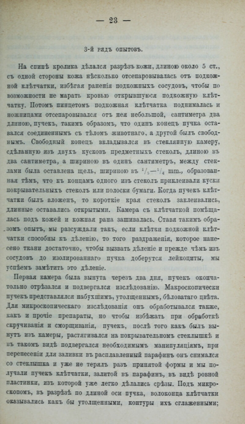 3-й РЯДЪ опытовъ. На спине кролика дѣлался разрѣзъ кожи, длнною около 5 ст., съ одной стороны кожа нѣсколько отсепаровывалась отъ подкож- ной клетчатки, избѣгая раненія подкожныхъ сосудовъ, чтобы по возможности не марать кровью открывшуюся подкожную клет- чатку. Потомъ пинцетомъ подкожная клѣтчатка поднималась и ножницами отсепаровывался отъ нея небольшой, сантиметра два длиною, пучекъ, такнмъ образомъ, что одинъ конецъ пучка оста- вался соедпненнымъ съ тѣломъ животнаго, а другой былъ свобод- вымъ. Свободный конецъ вкладывался въ стеклянную камеру, сдѣланную изъ двухъ кусковъ предметныхъ стеколъ, длиною въ два сантиметра, а шириною въ одинъ сантяметръ, между стек- лами была оставлена щель, шириною въ 1 — - , тт., образован- ная тѣмъ, что къ конпамъ одного изъ стеколъ приклеивали куски покрывательныхъ стеколъ или полоски бумаги. Когда пучекъ клет- чатки былъ вложенъ, то короткіе края стеколъ заклеивались, длинные оставались открытыми. Камера съ клѣтчаткой помеща- лась подъ кожей и кожная рана зашивалась. Ставя такпмъ обра- .зомъ опыть, мы разсуждали такъ, если клѣтки подкожной клет- чатки способны къ дѣленію, то того раздражеяія, которое нане- сено ткани достаточно, чтобы вызвать дѣленіе и прежде чѣмъ изъ сосудовъ до изолированная пучка доберутся лейкоциты, мы успѣемъ замѣтить это дѣленіе. Первая камера была вынута черезъ два дня, пучекъ оконча- тельно отрѣзался и подвергался нзслѣдованію. Макроскопически пучекъ представлялся набухшпмъ, утолщеннымъ, бѣловатаго цвѣта. Для микроскопическаго изслѣдованія онъ обработывался также, какъ и прочіе препараты, но чтобы избежать при обработке скручиванія и сморщиванія, пучекъ, после того какъ былъ вы- нуть изъ камеры, растягивался на покрывательномъ стеклышке и въ такомъ виде подвергался необходимымъ маннпуляціямъ, при перенесеніи для заливки въ расплавленный парафинъ онъ снимался со стеклышка и уже не терялъ разъ принятой формы и мы по- лучали пучекъ клетчатки, залитой въ парафинъ, въ виде ровной пластинки, изъ которой уже легко делались срезы. Подъ микро- скопомъ, въ разрѣзе по длиной оси пучка, волоконца кльтчатки оказывались какъ бы утолщенными, контуры ихъ сглаженными;
