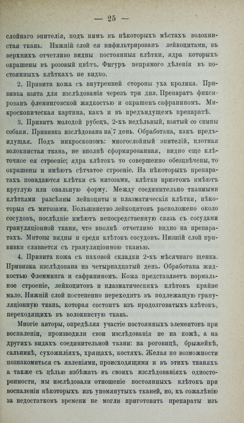 слойнаго эпителія, подъ нимъ въ нѣкоторыхъ мѣстахъ волокни- стая ткань. Нижній слой ея инфильтрированъ лейкоцитами, въ верхнихъ отчетливо видны постоянныя клѣтки, ядра которыхъ окрашены въ розовый цвѣтъ. Фигуръ непрямого дѣленія въ по- стоянныхъ клѣткахъ не видно. 2. Привита кожа съ внутренней стороны уха кролика. При- вивка взята для изслѣдованія черезъ три дня. Препаратъ фикси- рованъ флеминговской жидкостью и окрашенъ сафраниномъ. Ми- кроскопическая картина, какъ и въ предъидущемъ препаратѣ. 3. Привитъ молодой рубецъ, 2-хъ недѣльный, взятый со спины собаки. Прививка изслѣдована на 7 день. Обработана, какъ предъ- идущая. Подъ микроскопомъ: многослойный эпителій, плотная волокнистая ткань, не вполнѣ сформированная, видно еще клѣ- точное ея строеніе; ядра клѣтокъ то совершенно обезцвѣчены, то окрашены и имѣютъ сѣтчатое строеніе. На нѣкоторыхъ препара- тахъ попадаются клѣтки съ митозами, клѣтки приэтомъ имѣютъ круглую или овальную форму. Между соединительно тканными клѣтками разсѣяны лейкоциты и плазматическія клѣтки, нѣко- торыя съ митозами. Большинство лейкоцитовъ расположено около сосудовъ, послѣдніе имѣютъ непосредственную связь съ сосудами грануляціонной ткани, что вполнѣ отчетливо видно на препара- тахъ. Митозы видны и среди клѣтокъ сосудовъ. Низшій слой при- вивки сливается съ грануляціонною тканью. 4. Привита кожа съ паховой складки 2-хъ мѣсячнаго щенка. Прививка изслѣдована на четырнадцатый день. Обработана жид- костью Флемминга и сафраниномъ. Кожа представляетъ нормаль- ное строеніе, лейкоцитовъ и плазматическихъ клѣтокъ крайне мало. Нижній слой постепенно переходитъ въ подлежащую грану- ляционную ткань, которая состоитъ изъ продолговатыхъ клѣтокъ, переходящихъ въ волокнистую ткань. Многіе авторы, опредѣляя участіе постоянныхъ элементовъ при воспаленіи, производили свои изслѣдованія не на кожѣ, а на другихъ видахъ соединительной ткани: на роговицѣ, брыжейкѣ, сальникѣ, сухожиліяхъ, хрящахъ, костяхъ. Желая по возможности познакомиться съ явленіями, происходящими и въ этихъ тканяхъ а также съ цѣлью избѣжать въ своихъ изслѣдованіяхъ односто- ронности, мы изслѣдовали отношеніе постоянныхъ клѣтокъ при воспаленіи нѣкоторыхъ изъ упомянутыхъ тканей, но, къ сожалѣнію за недостаткомъ времени не могли приготовить препараты изъ