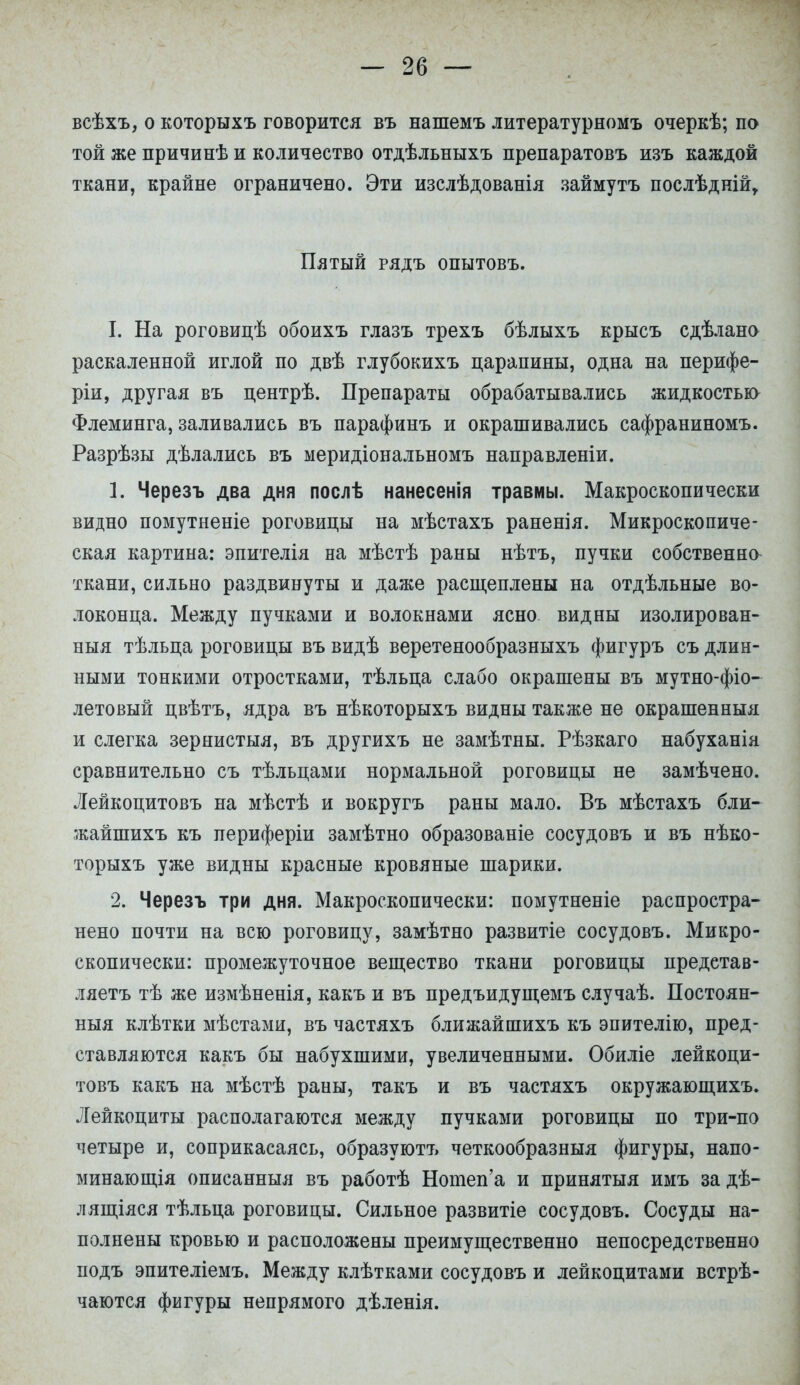всѣхъ, о которыхъ говорится въ нашемъ литературномъ очеркѣ; по той же причинѣ и количество отдѣльныхъ препаратовъ изъ каждой ткани, крайне ограничено. Эти изслѣдованія займутъ послѣдній, Пятый рядъ опытовъ. I. На роговицѣ обоихъ глазъ трехъ бѣлыхъ крысъ сдѣлано раскаленной иглой по двѣ глубокихъ царапины, одна на перифе- рии, другая въ центрѣ. Препараты обрабатывались жидкостьк> Флеминга, заливались въ парафинъ и окрашивались сафраниномъ. Разрѣзы дѣлались въ меридіональномъ направленіи. 1. Черезъ два дня послѣ нанесенія травмы. Макроскопически видно помутненіе роговицы на мѣстахъ раненія. Микроскопиче- ская картина: эпителія на мѣстѣ раны нѣтъ, пучки собственно ткани, сильно раздвинуты и даже расщеплены на отдѣльные во- локонца. Между пучками и волокнами ясно видны изолирован- ный тѣльца роговицы въ видѣ веретенообразныхъ фигуръ съ длин- ными тонкими отростками, тѣльца слабо окрашены въ мутно-фіо- летовый цвѣтъ, ядра въ нѣкоторыхъ видны также не окрашенный и слегка зернистыя, въ другихъ не замѣтны. Рѣзкаго набуханіа сравнительно съ тѣльцами нормальной роговицы не замѣчено. Лейкоцитовъ на мѣстѣ и вокругъ раны мало. Въ мѣстахъ бли- жайшихъ къ периферіи замѣтно образованіе сосудовъ и въ нѣко- торыхъ уже видны красные кровяные шарики. 2. Черезъ три дня. Макроскопически: помутненіе распростра- нено почти на всю роговицу, замѣтно развитіе сосудовъ. Микро- скопически: промежуточное вещество ткани роговицы предетав- ляетъ тѣ же измѣненія, какъ и въ предъидущемъ случаѣ. Постоян- ныя клѣтки мѣстами, въ частяхъ ближайпзихъ къ эпителію, пред- ставляются какъ бы набухшими, увеличенными. Обиліе лейкоци- товъ какъ на мѣстѣ раны, такъ и въ частяхъ окружающихъ. Лейкоциты располагаются между пучками роговицы по три-по четыре и, соприкасаясь, образуютъ четкообразныя фигуры, напо- минающія описанныя въ работѣ Нотеп'а и принятый имъ за дѣ- лящіяся тѣльца роговицы. Сильное развитіе сосудовъ. Сосуды на- полнены кровью и расположены преимущественно непосредственно подъ эпителіемъ. Между клѣтками сосудовъ и лейкоцитами встрѣ- чаются фигуры непрямого дѣленія.