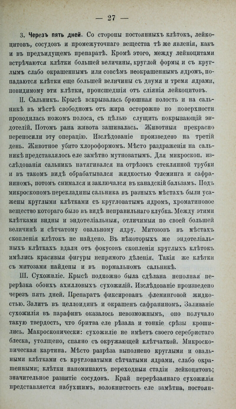 3. Черезъ пять дней. Со стороны постоянныхъ клѣтокъ, лейко- цитовъ, сосудовъ и промежуточна™ вещества тѣ же явленія, какъ и въ предъидущемъ препаратѣ. Кромѣ этого, между лейкоцитами встрѣчаются клѣтки большей величины, круглой формы и съ круг- лымъ слабо окрашеннымъ или совсѣмъ неокрашеннымъ ядромъ, по- падаются клѣтки еще большей величины съ двумя и тремя ядрами, повидимому эти клѣтки, происшедшія отъ сліянія лейкоцитовъ. И. Сальникъ. Крысѣ вскрывалась брюшная полость и на саль- ник въ мѣстѣ свободномъ отъ жира осторожно по поверхности проводилась ножомъ полоса, съ цѣлью слущить покрывающій эн- дотелій. Потомъ рана живота зашивалась. Животныя прекрасно переносили эту операцію. Изслѣдованіе произведено на третій день. Животное убито хлороформомъ. Мѣсто раздраженія на саль- никѣ представлялось еле замѣтно мутноватымъ. Для микроскоп, из- слѣдованія сальникъ натягивался на отрѣзокъ стеклянной трубки и въ такомъ видѣ обрабатывался жидкостью Флеминга и сафра- ниномъ, потомъ снимался и заключался въ канадскій бальзамъ. Подъ микроскопомъ перекладины сальника въ разныхъ мѣстахъ были уса- жены круглыми клѣтками съ кругловатымъ ядромъ, хроматиновое вещество котораго было въ видѣ неправильнаго клубка. Между этими клѣтками видны и эндотеліальныя, отличимыя по своей большей величинѣ и сѣтчатому овальному ядру. Митозовъ въ мѣстахъ скопленія клѣтокъ не найдено. Въ нѣкоторыхъ же эндотеліаль- ныхъ клѣткахъ вдали отъ фокусовъ скопленія круглыхъ клѣтокъ имѣлись красивыя фигуры непрямого дѣленія. Такія же клѣтки съ митозами найдены и въ нормальномъ сальникѣ. Ш. Сухожиліе. Крысѣ подкожно была сдѣлана неполная пе- рерѣзка обоихъ ахилловыхъ сухожилій. Изслѣдованіе произведено черезъ пять дней. Препаратъ фиксированъ флеминговой жидко- стью. Залитъ въ целлоидинъ и окрашенъ сафраниномъ. Заливаніе сухожилія въ парафинъ оказалось невозможнымъ, оно получало такую твердость, члю бритва еле рѣзала и тонкіе срѣзы кроши- лись. Макроскопически: сухожиліе не имѣетъ своего серебристаго блеска, утолщено, спаяно съ окружающей клѣтчаткой. Микроско- пическая картина. Мѣсто разрѣза выполнено круглыми и оваль- ными клѣтками съ кругловатыми сѣтчатыми ядрами, слабо окра- шенными; клѣтки напоминаютъ переходныя стадіи лейкоцитовъ; значительное развитіе сосудовъ. Край перерѣзаянаго сухожилія представляется набухшимъ, волокнистость еле замѣтна, постоян-