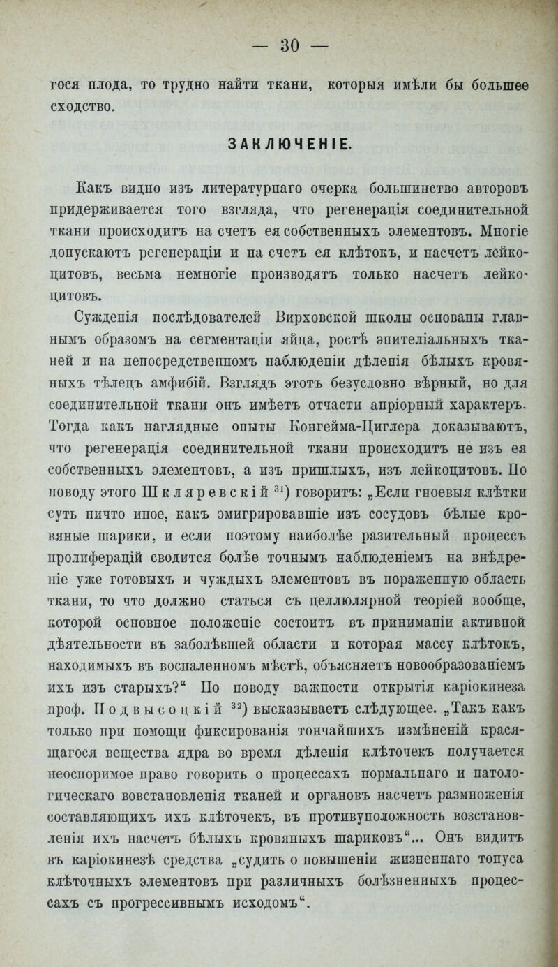 гося плода, то трудно найти ткани, которыя имѣли бы большее сходство. ЗАКЛЮЧЕНІЕ. Какъ видно изъ литературнаго очерка большинство авторовъ придерживается того взгляда, что регенерація соединительной ткани происходить на счетъ ея собственныхъ элементовъ. Многіе допускаютъ регенераціи и на счетъ ея клѣтокъ, и насчетъ лейко- цитовъ, весьма немногіе производятъ только насчетъ лейко- цитовъ. Сужденія послѣдователей Вирховской школы основаны глав- нымъ образомъ на сегментаціи яйца, ростѣ эпителіальныхъ тка- ней и на непосредственномъ наблюденіи дѣленія бѣлыхъ кровя- ныхъ тѣлецъ амфибій. Взглядъ этотъ безусловно вѣрный, но для соединительной ткани онъ имѣетъ отчасти апріорный характеръ. Тогда какъ наглядные опыты Конгейма-Циглера доказываютъ, что регенерація соединительной ткани происходить не изъ ея собственныхъ элементовъ, а изъ пришлыхъ, изъ лейкоцитовъ. По поводу этого Шкляревскій 31) говорить: „Если гноевыя клѣтки суть ничто иное, какъ эмигрировавшіе изъ сосудовъ бѣлые кро- вяные шарики, и если поэтому наиболѣе разительный процессъ пролиферацій сводится болѣе точнымъ наблюденіемъ на внѣдре- ніе уже готовыхъ и чуждыхъ элементовъ въ пораженную область ткани, то что должно статься съ целлюлярной теоріей вообще, которой основное положеніе состоитъ въ приниманіи активной деятельности въ заболѣвшей области и которая массу клѣтокъ, находимыхъ въ воспаленномъ мѣстѣ, объясняетъ новообразованіемъ ихъ изъ старыхъ? По поводу важности открытія каріокинеза проф. П о д в ы с о ц к і й 32) высказываетъ слѣдующее. „Такъ какъ только при помощи фиксированія тончайшихъ измѣненій крася- щагося вещества ядра во время дѣленія клѣточекъ получается неоспоримое право говорить о процессахъ нормальнаго и патоло- гическаго вовстановленія тканей и органовъ насчетъ размноженія составляющихъ ихъ клѣточекъ, въ противуположность возстанов- ленія ихъ насчетъ бѣлыхъ кровяныхъ шариковъ... Онъ видитъ въ каріокинезѣ средства „судить о повышеніи жизненнаго тонуса клѣточныхъ элементовъ при различныхъ болѣзненпыхъ процес- сахъ съ прогрессивнымъ исходомъ.