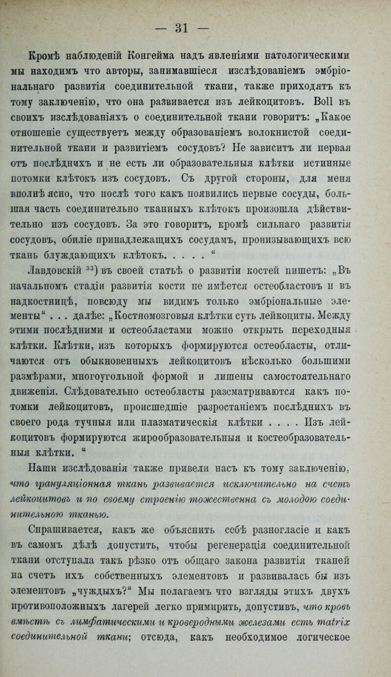 Кромѣ наблюденій Конгейма надъ явленіями патологическими мы находимъ что авторы, занимавшіеся изслѣдованіемъ эмбріо- нальнаго развитія соединительной ткани, также приходятъ къ тому заключенію, что она развивается изъ лейкоцитовъ. Воіі въ своихъ изслѣдованіяхъ о соединительной ткани говорить: „Какое отношеніе существуешь между образованіемъ волокнистой соеди- нительной ткани и развитіемъ сосудовъ? Не зависитъ ли первая отъ послѣднихъ и не есть ли образовательныя. клѣтки истинные потомки клѣтокъ изъ сосудовъ. Съ другой стороны, для меня вполнѣ ясно, что послѣ того какъ появились первые сосуды, боль- шая часть соединительно тканныхъ клѣтокъ произошла дѣйстви- тельно изъ сосудовъ. За это говорить, кромѣ сильнаго развитія сосудовъ, обиліе иринадлежащихъ сосудамъ, пронизывающихъ всю ткань блуждающихъ клѣтокъ  Лавдовскій 33) въ своей статьѣ о развитіи костей пишетъ: „Въ начальномъ стадіи развитія кости не имѣется остеобластовъ и въ надкостницѣ, повсюду мы видимъ только эмбріональные эле- менты . . . далѣе: „Костномозговыя клѣтки суть лейкоциты. Между этими послѣдними и остеобластами можно открыть переходныя клѣтки. Клѣтки, изъ которыхъ формируются остеобласты, отли- чаются отъ обыкновенныхъ лейкоцитовъ нѣсколько большими размѣрами, многоугольной формой и лишены самостоятельнаго движенія. Слѣдовательно остеобласты разсматриваются какъ по- томки лейкоцитовъ, происшедшіе разростаніемъ послѣднихъ въ своего рода тучныя или плазматическія клѣтки .... Изъ лей- коцитовъ формируются жиро образовательныя и костеобразователь- ныя клѣтки.  Наши изслѣдованія также привели насъ къ тому заключенію, что грануляціонная ткань развивается исключительно на счетъ лейкоцитовъ и по своему строенію тожественна съ молодою соеди- нительною тканью. Спрашивается, какъ же объяснить себѣ разногласіе и какъ въ самомъ дѣлѣ допустить, чтобы регенерація соединительной ткани отступала такъ рѣзко отъ общаго закона развитія тканей на счетъ ихъ собственныхъ элементовъ и развивалась бы изъ элементовъ „чуждыхъ? Мы полагаемъ что взгляды этихъ двухъ противоположныхъ лагерей легко примирить, допустивъ, что кровь вмѣстѣ съ лимфатическими и кроверодными железами есть таігіх соединительной ткани; отсюда, какъ необходимое логическое