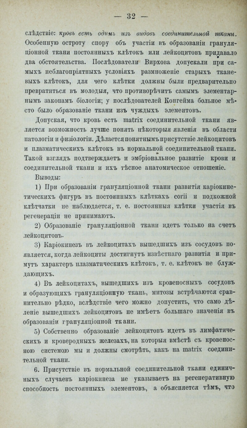 слѣдствіе: кровь есть оділнъ изъ видовъ соединительной ткани. Особенную остроту спору объ участіи въ образованіи грануля- ціонной ткани постоянныхъ клѣтокъ или лейкоцитовъ придавало два обстоятельства. Послѣдователи Вирхова допускали при са- мыхъ неблагопріятныхъ условіяхъ размноженіе старыхъ ткане- выхъ клѣтокъ, для чего клѣтки должны были предварительно превратиться въ молодыя, что противорѣчитъ самымъ элементар- нымъ законамъ біологіи; у послѣдователей Конгейма больное мѣ- сто было образованіе ткани изъ чуждыхъ элементовъ. Допуская, что кровь есть таігіх соединительной ткани яв- ляется возможность лучше понять нѣкоторыя явленія въ области патологіи и физіологіи. Дѣлаетсяпонятнымъприсутствіе лейкоцитовъ и плазматическихъ клѣтокъ въ нормальной соединительной ткани. Такой взглядъ подтверждаетъ и эмбріональное развитіе крови и соединительной ткани и ихъ тѣсное анатомическое отношеніе. Выводы: 1) При образованіи грануляціонной ткани развитія каріокине- тическихъ фигуръ въ постоянныхъ клѣткахъ согіі и подкожной клѣтчатки не наблюдается, т. е. постоянныя клѣтки участія въ регенераціи не принимаютъ. 2) Образованіе грануляціонной ткани идетъ только на счетъ лейкоцитовъ. 3) Каріокинезъ въ лейкоцитахъ вышедшихъ изъ сосудовъ по- является, когда лейкоциты достигнуть извѣстнаго развитія и при- му тъ характеръ плазматическихъ клѣтокъ, т. е. клѣтокъ не блуж- дающихъ. 4) Въ лейкоцитахъ, вышедшихъ изъ кровеносныхъ сосудовъ и образующихъ грануляціонную ткань, митозы встрѣчаются срав- нительно рѣдко, вслѣдствіе чего можно допустить, что само дѣ- леніе вышедшихъ лейкоцитовъ не имѣетъ болыпаго значенія въ образованіи грануляціонной ткани. 5) Собственно образованіе лейкоцитовъ идетъ въ лимфатиче- скихъ и кроверодныхъ железахъ,на которыя вмѣстѣ съ кровенос- ною системою мы и должны смотрѣть, какъ на таітіх соедини- тельной ткани. 6. Присутствіе въ нормальной соединительной ткани единич- ныхъ случаевъ каріокинеза не указываетъ на регенеративную способность постоянныхъ элементовъ, а объясняется тѣмъ, что