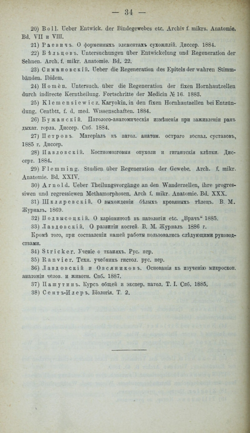 20) В о 11. ГеЪег Ешлѵіск. Дег ВшіІе^е^геЬез еіс. АгсЫѵ і. тікгв. Апаіотіе. М ѴП п ѴШ. 21) Раевпчъ. О форменныхъ элементахъ сухожплій. Дпссер. 1884. 22) Б ѣ л ь ц о в ъ. ГпіегзисЬиіідеп йЪег Епіміскеіии^ ипсі Ке<гепегаі;іоп сіег 8еЬпеп. АгсЬ. С тікг. Апаіотіе. Всі. 22. 23) С п ы а н о в с к і й. ГеЪег сііе Кегепегагіоп сіез Ерііеіз <3ег \ѵаЬгеп 8гітт- Ъііпсіеп. Ш(1ет. 24) Нотёп. ІлііегзисЪ. йЬег сііе Ке&епегаііоп ііег ііхеп НогпЬаиІгеІІеп сІигсЪ іисіігесіе КегтЬеіІітд. ГогізсЬгіПе сіег МеШеш М 16. 1883. 25) К1етеіі5Іе\ѵіс2. Кагуокш. іп сіеп Пхеп НогпЬаитгеІІеп Ьеі Етгйп- <1іт<?. СеіііЪп. I 4. теЛ. ЛѴіззепзсЬаЛеп. 1884. 26) Бужанскіп. Патолого-анатомпческія пзмѣненія прп зажпвленіп ранъ дыхат. горла. Дпссер. Спб. 1884. 27) Петровъ. Матеріалъ къ патол. анатом, остраго воспал. суставовъ, 1885 г. Дпссер. 28) II а в л о в с к і й. Костномозговыя опухоли п гпгантскія клѣткп. Дис- серт. 1884. 29) Г 1 е га т і п 8і.иЛіеп йЪег Ве^еиегаііоп Лег ОеѵгеЪе. АгсЬ. С тікг. Ашгіотіе. ВЛ. XXIV. 30) А г и о 1 (.1. ГеЪег ТЬеі1іщ§зѵог§ап§е ап Леп ѴѴапЛеггеІІеп, іЬге рго&гез- $і\ѵеп ішсі ге§ге?8Іеѵгеи МеіЬашогрЪо$еп. АгсЬ і\ тікг. Апаготіе. В Л. XXX. 31) Шкляревскій. О выхожденіп бѣлыхъ кровяныхъ гѣлецъ. В. М. Журналъ. 1869. 32) П о д в ы с о ц е і й. О каріомптозѣ въ патологіи еЪс. пВрачъ 1885. 33) .Тавдовскій. О развптіп костей. В. М. Журналъ 1886 г. Кромѣ того, прп составлены нашей работы пользовались елѣдующнми руковод- ствами. 34) 8 і г і с к е г. Ученіе о тканяхъ. Рус. пер. 35) К а п ѵ і е г. Техн. учебнпкъ гистол. рус. пер. 36) Л а в д о в с к і й п Овсяников ъ. Основанія къ пзученію мпкроскоп. анатоміп челов. п жпвотн. Спб. 1887. 37) Пашутинъ. Курсъ общей п экспер. патол. Т. I. Спб. 1885. 38) С е н т ъ-И л е р ъ. Біологія. Т. 2.
